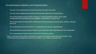 Countermeasure Selection and Implementation
• The cost of the countermeasure should be less than the value of the asset.
• The cost of the countermeasure should be less than the benefit of the countermeasure.
• The countermeasure should provide a solution to a real and identified problem. (Don’t install
countermeasures just because they are available, are advertised, or sound cool.)
• The countermeasure should provide consistent and uniform protection across all users, systems, protocols,
and so on.
• The countermeasure should have few or no dependencies to reduce cascade failures.
• The countermeasure should require minimal human intervention after initial deployment and configuration.
• The countermeasure should provide fail-safe and/or fail-secure options.
Keep in mind that security should be designed to support and enable business tasks and functions. Thus,
countermeasures and safeguards need to be evaluated in the context of a business task.
 