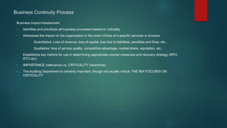 Business Impact Assessment
• Identifies and prioritizes all business processes based on criticality
• Addresses the impact on the organization in the event of loss of a specific services or process
Quantitative: Loss of revenue, loss of capital, loss due to liabilities, penalties and fines, etc..
Qualitative: loss of service quality, competitive advantage, market share, reputation, etc..
• Establishes key metrics for use in determining appropriate counter-measures and recovery strategy (RPO,
RTO etc).
• IMPORTANCE (relevance) vs. CRITICALITY (downtime)
• The Auditing Department is certainly important, though not usually critical. THE BIA FOCUSES ON
CRITICALITY
Business Continuity Process
 