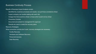Results of Business Impact Analysis contain
• Identified ALL business processes and assets, not just those considered critical.
• Impact company can handle dealing with each risk
• Outage time that would be critical vs those which would not be critical
• Preventive Controls
• Document and present to management for approval
• Results are used to create the recovery plans
Recovery Strategies:
When preventive controls don’t work, recovery strategies are necessary
Facility Recovery
Hardware and Software Recovery
Personnel recovery
Data Recovery
Business Continuity Process
 