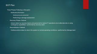 BCP Plan
Three Phases Following a Disruption
Notification/Activation
• Notifying recovery personnel
• Performing a damage assessment
• Recovery Phase--Failover
Actions taken by recovery teams and personnel to restore IT operations at an alternate site or using
contingency capabilities—performed by recovery team
• Reconstitution--Failback
Outlines actions taken to return the system to normal operating conditions—performed by Salvage team
 