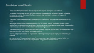 Security Awareness Education
• The successful implementation of a security solution requires changes in user behavior.
• To develop and manage security education, training, and awareness, all relevant items of knowledge
transference must be clearly identified and programs of presentation, exposure, synergy, and
implementation crafted.
• The goal of creating awareness is to bring security to the forefront and make it a recognized entity for
users.
• Many tools can be used to create awareness, such as posters, notices, newsletter articles, screen
savers,T-shirts, rally speeches by managers, announcements, presentations, mouse pads, office supplies,
and memos as well as the traditional instructor-led training courses.
• The awareness program in an organization should be tied in with its security policy, incident-handling plan,
business continuity, and disaster recovery procedures.
• Training is typically hosted by an organization and is targeted to groups of employees with similar job
functions.
• An assessment of the appropriate levels of awareness, training, and education required within the
organization should be revised on a regular basis using periodic content reviews.
 