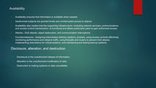 Availability
• Availability ensures that information is available when needed.
• Aauthorized subjects are granted timely and uninterrupted access to objects.
• Availability also implies that the supporting infrastructure—including network services, communications,
and access control mechanisms—is functional and allows authorized users to gain authorized access.
• Attacks - DoS attacks, object destruction, and communication interruptions.
• Countermeasures - designing intermediary delivery systems, properly, using access controls effectively,
monitoring performance and network traffic, using firewalls and routers to prevent DoS attacks,
implementing redundancy for critical systems, and maintaining and testing backup systems.
Disclosure, alteration, and destruction
• Disclosure is the unauthorized release of information.
• Alteration is the unauthorized modification of data.
• Destruction is making systems or data unavailable.
 
