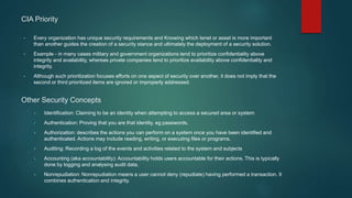 CIA Priority
• Every organization has unique security requirements and Knowing which tenet or asset is more important
than another guides the creation of a security stance and ultimately the deployment of a security solution.
• Example - in many cases military and government organizations tend to prioritize confidentiality above
integrity and availability, whereas private companies tend to prioritize availability above confidentiality and
integrity.
• Although such prioritization focuses efforts on one aspect of security over another, it does not imply that the
second or third prioritized items are ignored or improperly addressed.
Other Security Concepts
• Identification: Claiming to be an identity when attempting to access a secured area or system
• Authentication: Proving that you are that identity. eg passwords.
• Authorization: describes the actions you can perform on a system once you have been identified and
authenticated. Actions may include reading, writing, or executing files or programs.
• Auditing: Recording a log of the events and activities related to the system and subjects
• Accounting (aka accountability): Accountability holds users accountable for their actions. This is typically
done by logging and analysing audit data.
• Nonrepudiation: Nonrepudiation means a user cannot deny (repudiate) having performed a transaction. It
combines authentication and integrity.
 