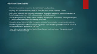 Protection Mechanisms
• Protection mechanisms are common characteristics of security controls.
• Layering: also known as defence in depth, is simply the use of multiple controls in a series.
• Data Hiding: preventing data from being discovered or accessed by a subject by positioning the data in a
logical storage compartment that is not accessible or seen by the subject.
• Security through obscurity: attempt to hope something important is not discovered by keeping knowledge of
it a secret hence offers no security and should not be used.
• Encryption: art and science of hiding the meaning or intent of communication from unintended recipients.
• Least Privilege and Need to Know: Least privilege means users should be granted the minimum amount of
access (authorization) required to do their jobs.
• Need to know is more granular than least privilege; the user must need to know that specific piece of
information before accessing it.
 