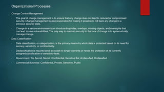 Organizational Processes
Change Control/Management
• The goal of change management is to ensure that any change does not lead to reduced or compromised
security. Change management is also responsible for making it possible to roll back any change to a
previous secured state.
• Change in a secure environment can introduce loopholes, overlaps, missing objects, and oversights that
can lead to new vulnerabilities. The only way to maintain security in the face of change is to systematically
manage change.
Data Classification
• Data classification, or categorization, is the primary means by which data is protected based on its need for
secrecy, sensitivity, or confidentiality.
• Declassification is required once an asset no longer warrants or needs the protection of its currently
assigned classification or sensitivity level.
• Government: Top Secret, Secret, Confidential, Sensitive But Unclassified, Unclassified
• Commercial Business: Confidential, Private, Sensitive, Public
 