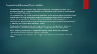 Organizational Roles and Responsibilities
• Senior Manager: The organizational owner (senior manager) role is assigned to the person who is
ultimately responsible for the security maintained by an organization and who should be most concerned
about the protection of its assets.
• Security Professional: The security professional, information security (InfoSec) officer, or computer incident
response team (CIRT) role is assigned to a trained and experienced network, systems, and security
engineer who is responsible for following the directives mandated by senior management.
• Data Owner: The data owner role is assigned to the person who is responsible for classifying information
for placement and protection within the security solution.
• Data Custodian: The data custodian role is assigned to the user who is responsible for the tasks of
implementing the prescribed protection defined by the security policy and senior management.
• Auditor: An auditor is responsible for reviewing and verifying that the security policy is properly
implemented and the derived security solutions are adequate.
• User: The user (end user or operator) role is assigned to any person who has access to the secured
system.
 