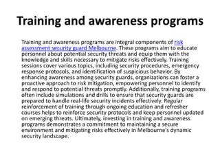Training and awareness programs
Training and awareness programs are integral components of risk
assessment security guard Melbourne. These programs aim to educate
personnel about potential security threats and equip them with the
knowledge and skills necessary to mitigate risks effectively. Training
sessions cover various topics, including security procedures, emergency
response protocols, and identification of suspicious behavior. By
enhancing awareness among security guards, organizations can foster a
proactive approach to risk mitigation, empowering personnel to identify
and respond to potential threats promptly. Additionally, training programs
often include simulations and drills to ensure that security guards are
prepared to handle real-life security incidents effectively. Regular
reinforcement of training through ongoing education and refresher
courses helps to reinforce security protocols and keep personnel updated
on emerging threats. Ultimately, investing in training and awareness
programs demonstrates a commitment to maintaining a secure
environment and mitigating risks effectively in Melbourne's dynamic
security landscape.
 