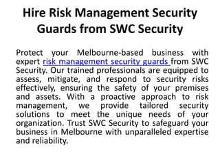 Hire Risk Management Security
Guards from SWC Security
Protect your Melbourne-based business with
expert risk management security guards from SWC
Security. Our trained professionals are equipped to
assess, mitigate, and respond to security risks
effectively, ensuring the safety of your premises
and assets. With a proactive approach to risk
management, we provide tailored security
solutions to meet the unique needs of your
organization. Trust SWC Security to safeguard your
business in Melbourne with unparalleled expertise
and reliability.
 