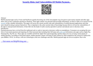 Security Risks And Vulnerabilities Of Mobile Payment...
Abstract
Mobile payment apps such as Vemo and PayPal are quickly becoming one of the most popular ways for peer–to–peer money transfer and other apps
allow users to have contactless payment at checkout. These apps contain very personal and accessible information, yet there is little to no concern for the
security of this valuable information. This paper will access the current security risks and vulnerabilities of mobile payment applications and what
users should be doing to protect themselves. This is important to the cyber security body of knowledge because thieves will use the vulnerabilities of
the apps to steal personal information. It then falls into the hands of cyber security specialist to protect and educate users to decrease crime.
Introduction
Payment processes have evolved from the traditional cash or cards to innovative electronic wallets on smartphones. Consumers are accepting this new
form of convenient payment and imputing all of their personal data including their full name and credit card information onto apps such as Apple Pay,
Samsung Pay, Pay Pal, etc. These apps are available on both the Apple Store and Google Play and have their own way of using various forms of
mobile payment. According to forecasted reports, mobile payment volume will bring in $503 million by 2020 compared to the current $75 billion this
year (Bakker, 2016). As always, with new technologies come new challenges and risks. Mobile payment apps are not an exception. Due to the
... Get more on HelpWriting.net ...
 