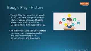 Google Play - History
Google Play was launched on March
6, 2012, with the merger ofAndroid
Market, Google Music, and Goog...