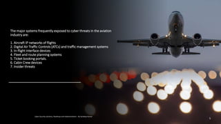 The major systems frequently exposed to cyber threats in the aviation
industry are:
1. Aircraft IP networks of flights
2. Digital Air Traffic Controls (ATCs) and traffic management systems
3. In-flight interface devices
4. Fleet and route planning systems
5. Ticket booking portals.
6. Cabin Crew devices
7. Insider threats
Cyber Security solutions, Roadmap and implementation – By Sandeep Kumar
5
 