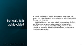 But wait, Is it
achievable?
Cyber Security solutions, Roadmap and implementation – By Sandeep Kumar
• Airlines is looking at Digitally transforming themselves, for
which, they have hired a set of consultants, to define their Digital
Strategy and Roadmap.
• The Digital Strategy is in place to build a marketplace platform
and drive the organization towards data driven operations
facilitated by smart products and Smart Operations enabled
through IoT. However, the Security Strategy and Roadmap still
needs to be worked out.
7
 