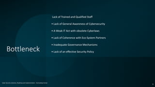 Bottleneck
Cyber Security solutions, Roadmap and implementation – By Sandeep Kumar
9
.Lack of Trained and Qualified Staff
• Lack of General Awareness of Cybersecurity
• A Weak IT Act with obsolete Cyberlaws
• Lack of Coherence with Eco-System Partners
• Inadequate Governance Mechanisms
• Lack of an effective Security Policy
 