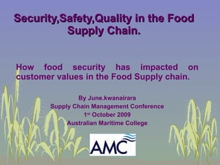 Security,Safety,Quality in the Food Supply Chain. How food security has impacted on customer values in the Food Supply chain. By June.kwanairara Supply Chain Management Conference 1 st  October 2009 Australian Maritime College 