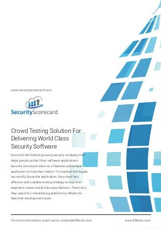 Crowd Testing Solution For
Delivering World Class
Security Software
As one of the fastest growing security company that
helps people protect their software applications,
Security Scorecard relies on a flawless and reliable
application to help their clients. To maintain the hugely
successful & popular application, they need fast,
effective and scalable testing strategy to help their
engineers create world class app features. That’s why
they opted for crowdtesting platform by 99tests to
help their development team.
For more information, reach out to contact@99tests.com www.99tests.com
www.securityscorecard.com
 