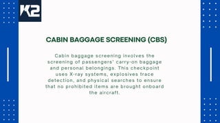 Cabin baggage screening involves the
screening of passengers’ carry-on baggage
and personal belongings. This checkpoint
uses X-ray systems, explosives trace
detection, and physical searches to ensure
that no prohibited items are brought onboard
the aircraft.
CABIN BAGGAGE SCREENING (CBS)
 