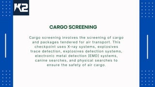 Cargo screening involves the screening of cargo
and packages tendered for air transport. This
checkpoint uses X-ray systems, explosives
trace detection, explosives detection systems,
electronic metal detection (EMD) systems,
canine searches, and physical searches to
ensure the safety of air cargo.
CARGO SCREENING
 