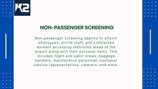 Non-passenger screening applies to airport
employees, airline staff, and contracted
workers accessing restricted areas of the
airport along with their personal items. This
includes flight and cabin crews, baggage
handlers, maintenance personnel, customer
service representatives, caterers, and more.
NON-PASSENGER SCREENING
 