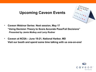 Upcoming Caveon Events
• Caveon Webinar Series: Next session, May 17
“Using Decision Theory to Score Accurate Pass/Fail Decisions”
Presented by Jamie Mulkey and Larry Rudner
• Caveon at NCSA – June 19-21, National Harbor, MD
Visit our booth and spend some time talking with us one-on-one!
 