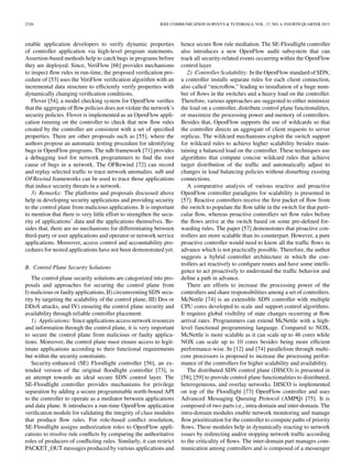 2326 IEEE COMMUNICATION SURVEYS & TUTORIALS, VOL. 17, NO. 4, FOURTH QUARTER 2015
enable application developers to verify dynamic properties
of controller application via high-level program statements.
Assertion-based methods help to catch bugs in programs before
they are deployed. Since, VeriFlow [66] provides mechanisms
to inspect ﬂow rules in run-time, the proposed veriﬁcation pro-
cedure of [53] uses the VeriFlow veriﬁcation algorithm with an
incremental data structure to efﬁciently verify properties with
dynamically changing veriﬁcation conditions.
Flover [54], a model checking system for OpenFlow veriﬁes
that the aggregate of ﬂow policies does not violate the network’s
security policies. Flover is implemented as an OpenFlow appli-
cation running on the controller to check that new ﬂow rules
created by the controller are consistent with a set of speciﬁed
properties. There are other proposals such as [55], where the
authors propose an automatic testing procedure for identifying
bugs in OpenFlow programs. The ndb framework [71] provides
a debugging tool for network programmers to ﬁnd the root
cause of bugs in a network. The OFRewind [72] can record
and replay selected trafﬁc to trace network anomalies. ndb and
OFRewind frameworks can be used to trace those applications
that induce security threats in a network.
3) Remarks: The platforms and proposals discussed above
help in developing security applications and providing security
to the control plane from malicious applications. It is important
to mention that there is very little effort to strengthen the secu-
rity of applications’ data and the applications themselves. Be-
sides that, there are no mechanisms for differentiating between
third-party or user applications and operator or network service
applications. Moreover, access control and accountability pro-
cedures for nested applications have not been demonstrated yet.
B. Control Plane Security Solutions
The control plane security solutions are categorized into pro-
posals and approaches for securing the control plane from
I) malicious or faulty applications, II) circumventing SDN secu-
rity by targeting the scalability of the control plane, III) Dos or
DDoS attacks, and IV) ensuring the control plane security and
availability through reliable controller placement.
1) Applications: Sinceapplicationsaccessnetwork resources
and information through the control plane, it is very important
to secure the control plane from malicious or faulty applica-
tions. Moreover, the control plane must ensure access to legit-
imate applications according to their functional requirements
but within the security constraints.
Security-enhanced (SE) Floodlight controller [56], an ex-
tended version of the original ﬂoodlight controller [73], is
an attempt towards an ideal secure SDN control layer. The
SE-Floodlight controller provides mechanisms for privilege
separation by adding a secure programmable north-bound API
to the controller to operate as a mediator between applications
and data plane. It introduces a run-time OpenFlow application
veriﬁcation module for validating the integrity of class modules
that produce ﬂow rules. For role-based conﬂict resolution,
SE-Floodlight assigns authorization roles to OpenFlow appli-
cations to resolve rule conﬂicts by comparing the authoritative
roles of producers of conﬂicting rules. Similarly, it can restrict
PACKET_OUT messages produced by various applications and
hence secure ﬂow rule mediation. The SE-Floodlight controller
also introduces a new OpenFlow audit subsystem that can
track all security-related events occurring within the OpenFlow
control layer.
2) Controller Scalability: In the OpenFlow standard of SDN,
a controller installs separate rules for each client connection,
also called “microﬂow,” leading to installation of a huge num-
ber of ﬂows in the switches and a heavy load on the controller.
Therefore, various approaches are suggested to either minimize
the load on a controller, distribute control plane functionalities,
or maximize the processing power and memory of controllers.
Besides that, OpenFlow supports the use of wildcards so that
the controller directs an aggregate of client requests to server
replicas. The wildcard mechanisms exploit the switch support
for wildcard rules to achieve higher scalability besides main-
taining a balanced load on the controller. These techniques use
algorithms that compute concise wildcard rules that achieve
target distribution of the trafﬁc and automatically adjust to
changes in load balancing policies without disturbing existing
connections.
A comparative analysis of various reactive and proactive
OpenFlow controller paradigms for scalability is presented in
[57]. Reactive controllers receive the ﬁrst packet of ﬂow from
the switch to populate the ﬂow table in the switch for that parti-
cular ﬂow, whereas proactive controllers set ﬂow rules before
the ﬂows arrive at the switch based on some pre-deﬁned for-
warding rules. The paper [57] demonstrates that proactive con-
trollers are more scalable than its counterpart. However, a pure
proactive controller would need to know all the trafﬁc ﬂows in
advance which is not practically possible. Therefore, the author
suggests a hybrid controller architecture in which the con-
trollers act reactively to conﬁgure routes and have some intelli-
gence to act proactively to understand the trafﬁc behavior and
deﬁne a path in advance.
There are efforts to increase the processing power of the
controllers and share responsibilities among a set of controllers.
McNettle [74] is an extensible SDN controller with multiple
CPU cores developed to scale and support control algorithms.
It requires global visibility of state changes occurring at ﬂow
arrival rates. Programmers can extend McNettle with a high-
level functional programming language. Compared to NOX,
McNettle is more scalable as it can scale up to 46 cores while
NOX can scale up to 10 cores besides being more efﬁcient
performance-wise. In [12] and [74] parallelism through multi-
core processors is proposed to increase the processing perfor-
mance of the controllers for higher scalability and availability.
The distributed SDN control plane (DISCO) is presented in
[58], [59] to provide control plane functionalities to distributed,
heterogeneous, and overlay networks. DISCO is implemented
on top of the Floodlight [73] OpenFlow controller and uses
Advanced Messaging Queuing Protocol (AMPQ) [75]. It is
composed of two parts i.e., intra-domain and inter-domain. The
intra-domain modules enable network monitoring and manage
ﬂow prioritization for the controller to compute paths of priority
ﬂows. These modules help in dynamically reacting to network
issues by redirecting and/or stopping network trafﬁc according
to the criticality of ﬂows. The inter-domain part manages com-
munication among controllers and is composed of a messenger
 