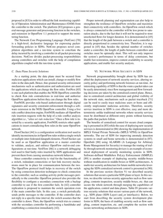 2328 IEEE COMMUNICATION SURVEYS & TUTORIALS, VOL. 17, NO. 4, FOURTH QUARTER 2015
proposed in [83] in order to ofﬂoad the link monitoring capabil-
ity of Operation Administration and Maintenance (OAM) from
the controller to the switch. The platform [83] proposes a gen-
eral message generator and processing function in the switches,
and extension in OpenFlow 1.1 protocol to support the moni-
toring function.
The Network Core Programming Language (NetCore) [70]
is a high-level, declarative language for expressing packet-
forwarding policies in SDNs. NetCore proposes novel com-
pilation algorithms and a run-time system to conciliate the
delay incurred by involving a controller in all packet processing
decisions. NetCore divides packet-processing responsibilities
among controllers and switches with the help of compilation
algorithms coupled with the run-time system.
C. Data Plane Security Solutions
As a starting point, the data plane must be secured from
malicious applications which can install, change or modify ﬂow
rules in the data path. Hence, ﬁne-grained security enforcement
mechanisms such as authentication and authorization are used
for applications which can change the ﬂow rules. FortNox [65]
is one such platform that enables the NOX OpenFlow controller
to check ﬂow rule contradictions in real-time and authorize
OpenFlow applications before they can change the ﬂow rules.
FortNOX provides role-based authorization through digital
signatures and security constraint enforcement through a soft-
ware extension in the NOX OpenFlow controller. Using a live
rule conﬂict detection engine, FortNOX mediates all OpenFlow
rule insertion requests with the help of a rule conﬂict analysis
algorithm i.e., “alias set rule reduction.” Once a ﬂow rule is in-
serted by a security application, FortNOX restricts other appli-
cations to insert contradicting ﬂow rules in the same OpenFlow
network.
FlowChecker [44] is a conﬁguration veriﬁcation tool used to
identify inconsistenciesin OpenFlowruleswithinasingleswitch
or multiple inter-federated datapath elements. FlowChecker can
be used as an OpenFlow application or a master controller
to validate, analyze, and enforce OpenFlow end-to-end con-
ﬁgurations at run-time. VeriFlow [66] is a network debugging
tool used to ﬁnd faulty rules inserted by SDN applications and
prevent them from causing anomalous network behavior.
Since controller connectivity is vital for the functionality of
a switch, redundant connections or fast link recovery mecha-
nisms must be in place for communication between the two.
The OpenFlow protocol itself helps in recovery of the switch
by using connection detection techniques to check connection
to the controller, such as sending activity probe messages peri-
odically to the controller. OpenFlow protocol also provides the
ﬂexibility to conﬁgure a secondary connection with a backup
controller to use if the ﬁrst controller fails. In [42] controller
replication is proposed to maintain the switch operation even
if the main controller fails. In this case, a switch periodically
sends probe messages to the controller. If the controller does
not reply in a speciﬁc time interval, the switch assumes that the
controller is down. Then, the OpenFlow switch tries to connect
with the secondary controller by performing a handshake and
establishing a connection immediately [42].
Proper network planning and segmentation can also help to
strengthen the resilience of OpenFlow switches and maximize
their connectivity with controllers. An OpenFlow switch which
is always connected to the controller will be less prone to satu-
ration attacks, due to the fact that it will not be required to store
unsolicited ﬂows for longer duration. It is demonstrated in [45]
that the length of the path between a switch and a controller is
directly proportional to connectivity loss. Therefore, it is sug-
gested in [45] that, besides the optimal number of switches
under a controller, the length of paths between controllers and
switches must be optimally short. This will not only improve
the system’s performance in terms of delay constraints, but
enable fast restoration, improve content availability to security
applications, and enable fast security analysis.
VI. NETWORK-WIDE SECURITY IN SDN
Network programmability brought about by SDN has en-
abled the deployment of network security services, altering se-
curity policy and performing network forensics at run time. An
interesting capability of SDN is that the route a packet takes can
be easily determined, since ﬂow management and ﬂow forward-
ing decisions are taken by the centralized control plane. Hence,
due to centralized control architecture and global visibility of
the network state, mechanisms such as packet traceback [71]
can be used to easily trace malicious users or hosts and efﬁ-
ciently stop/counter malicious activities. Therefore, security
service insertion in SDN is cost effective, easy and more de-
terministic unlike traditional networks where security services
must be distributed at different entry points without knowing
the paths that packets follow.
The beneﬁts of centralized control for secure cloud comput-
ing is presented in [85] while the ease of deploying new security
services is demonstrated in [86] showing the implementation of
MPLS Virtual Private Networks (MPLS VPNS) in OpenFlow
networks. The use of SDN for improving anomaly detection
systems in small and home networks is demonstrated in [87].
OpenSafe [88] using ALARMS (A Language for Arbitrary
Route Management for Security) to manage the routing of traf-
ﬁc through network monitoring devices is an example of econo-
mical deployment of security monitoring systems in SDN.
Software-defIned Middlebox PoLicy Enforcement (SIMPLE)
[89] is another example of deploying security middle-boxes
without modiﬁcation in middle-boxes or SDN architectures. A
multi-tier security architecture for future mobile networks lever-
aging the SDN centralized network control is presented in [90].
In the previous section (Section V) we described security
solutions that secure a particular SDN plane or layer. In this sec-
tion, we describe various security approaches such as ﬂow sam-
pling, contents inspection, security middle boxes, etc. that can
secure the whole network through merging the capabilities of
the application, control and data planes. Table IV presents var-
ious security solutions that secure various parts of the network,
e.g., SDN plane (SDN Layer) and_or interface(s). Below, we
start from describing the security system development plat-
forms in SDN, the basis of enabling security such as ﬂow sam-
pling, content inspection, etc. and complete the section with
secure networking architectures in SDN.
 