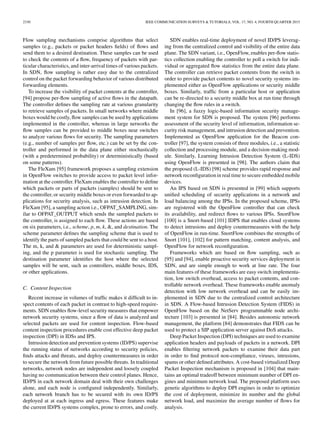 2330 IEEE COMMUNICATION SURVEYS & TUTORIALS, VOL. 17, NO. 4, FOURTH QUARTER 2015
Flow sampling mechanisms comprise algorithms that select
samples (e.g., packets or packet headers ﬁelds) of ﬂows and
send them to a desired destination. These samples can be used
to check the contents of a ﬂow, frequency of packets with par-
ticular characteristics, and inter-arrival times of various packets.
In SDN, ﬂow sampling is rather easy due to the centralized
control on the packet forwarding behavior of various distributed
forwarding elements.
To increase the visibility of packet contents at the controller,
[94] propose per-ﬂow sampling of active ﬂows in the datapath.
The controller deﬁnes the sampling rate at various granularity
to retrieve samples of packets. In small networks where middle
boxes would be costly, ﬂow samples can be used by applications
implemented in the controller, whereas in large networks the
ﬂow samples can be provided to middle boxes near switches
to analyze various ﬂows for security. The sampling parameters
(e.g., number of samples per ﬂow, etc.) can be set by the con-
troller and performed in the data plane either stochastically
(with a predetermined probability) or deterministically (based
on some patterns).
The FleXam [95] framework proposes a sampling extension
in OpenFlow switches to provide access to packet level infor-
mation at the controller. FleXam enables the controller to deﬁne
which packets or parts of packets (samples) should be sent to
the controller, or security middle boxes or even forwarded to ap-
plications for security analysis, such as intrusion detection. In
FleXam [95], a sampling action i.e., OFPAT_SAMPLING, sim-
ilar to OFPAT_OUTPUT which sends the sampled packets to
the controller, is assigned to each ﬂow. These actions are based
on six parameters, i.e., scheme, p, m, k, &, and destination. The
scheme parameter deﬁnes the sampling scheme that is used to
identify the parts of sampled packets that could be sent to a host.
The m, k, and & parameters are used for deterministic sampl-
ing, and the p parameter is used for stochastic sampling. The
destination parameter identiﬁes the host where the selected
samples will be sent, such as controllers, middle boxes, IDS,
or other applications.
C. Content Inspection
Recent increase in volumes of trafﬁc makes it difﬁcult to in-
spect contents of each packet in contrast to high-speed require-
ments. SDN enables ﬂow-level security measures that empower
network security systems, since a ﬂow of data is analyzed and
selected packets are used for content inspection. Flow-based
content inspection procedures enable cost effective deep packet
inspection (DPI) in IDSs and IPS.
Intrusion detection and prevention systems (ID/PS) supervise
the running status of networks according to security policies,
ﬁnds attacks and threats, and deploy countermeasures in order
to secure the network from future possible threats. In traditional
networks, network nodes are independent and loosely coupled
having no communication between their control planes. Hence,
ID/PS in each network domain deal with their own challenges
alone, and each node is conﬁgured independently. Similarly,
each network branch has to be secured with its own ID/PS
deployed at at each ingress and egress. These features make
the current ID/PS systems complex, prone to errors, and costly.
SDN enables real-time deployment of novel ID/PS leverag-
ing from the centralized control and visibility of the entire data
plane. The SDN variant, i.e., OpenFlow, enables per-ﬂow statis-
tics collection enabling the controller to poll a switch for indi-
vidual or aggregated ﬂow statistics from the entire data plane.
The controller can retrieve packet contents from the switch in
order to provide packet contents to novel security systems im-
plemented either as OpenFlow applications or security middle
boxes. Similarly, trafﬁc from a particular host or application
can be re-directed to a security middle box at run time through
changing the ﬂow rules in a switch.
In [96], a fuzzy logic-based information security manage-
ment system for SDN is proposed. The system [96] performs
assessment of the security level of information, information se-
curity risk management, and intrusion detection and prevention.
Implemented as OpenFlow application for the Beacon con-
troller [97], the system consists of three modules, i.e., a statistic
collection and processing module, and a decision-making mod-
ule. Similarly, Learning Intrusion Detection System (L-IDS)
using OpenFlow is presented in [98]. The authors claim that
the proposed (L-IDS) [98] scheme provides rapid response and
network reconﬁguration in real time to secure embedded mobile
devices.
An IPS based on SDN is presented in [99] which supports
uniﬁed scheduling of security applications in a network and
load balancing among the IPSs. In the proposed scheme, IPSs
are registered with the OpenFlow controller that can check
its availability, and redirect ﬂows to various IPSs. SnortFlow
[100] is a Snort-based [101] IDPS that enables cloud systems
to detect intrusions and deploy countermeasures with the help
of OpenFlow in run-time. SnortFlow combines the strengths of
Snort [101], [102] for pattern matching, content analysis, and
OpenFlow for network reconﬁguration.
Frameworks which are based on ﬂow sampling, such as
[95] and [94], enable proactive security services deployment in
SDN, and are simple enough to work at line rate. The four
main features of these frameworks are easy switch implementa-
tion, low switch overhead, access to packet contents, and con-
trollable network overhead. These frameworks enable anomaly
detection with low network overhead and can be easily im-
plemented in SDN due to the centralized control architecture
in SDN. A Flow-based Intrusion Detection System (FIDS) in
OpenFlow based on the NetServ programmable node archi-
tecture [103] is presented in [84]. Besides autonomic network
management, the platform [84] demonstrates that FIDS can be
used to protect a SIP application server against DoS attacks.
Deep Packet Inspection (DPI) techniques are used to examine
application headers and payloads of packets in a network. DPI
enables ﬁltering network packets to examine their data part
in order to ﬁnd protocol non-compliance, viruses, intrusions,
spams or other deﬁned attributes. A cost-based virtualized Deep
Packet Inspection mechanism is proposed in [104] that main-
tains an optimal tradeoff between minimum number of DPI en-
gines and minimum network load. The proposed platform uses
genetic algorithms to deploy DPI engines in order to optimize
the cost of deployment, minimize its number and the global
network load, and maximize the average number of ﬂows for
analysis.
 