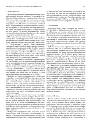 AHMAD et al.: SECURITY IN SOFTWARE DEFINED NETWORKS: A SURVEY 2331
D. Trafﬁc Monitoring
Network trafﬁc monitoring supports user application identi-
ﬁcation, anomaly detection, and network forensic analysis be-
sides other fundamental network management tasks. Network
trafﬁc monitoring is a daunting task in traditional networks due
to complexities in routing trafﬁc to devices or tools for trafﬁc
analysis [88]. Since ISPs often do not have access to end-user
devices, they prefer network layer measurements that use infra-
structure elements, such as routers and switches to obtain statis-
tics. Hence, the measurement granularity is often limited to
port-based counters. This approach lacks the capability to differ
between different applications and trafﬁc ﬂows, thus making
network forensics difﬁcult and complex [105].
SDN enables network trafﬁc monitoring through program-
mability of the forwarding plane and novel control protocols
between forwarding elements and the control plane. For exam-
ple, the OpenFlow controller can retrieve switch statistics (e.g.,
OFPT_STATES_REQUEST and OFPT_STATES_REPLY), or
extract sample packets from ﬂows and provide them to monitor-
ing applications for security analysis. The OpenFlow controller
can also redirect network trafﬁc to security middle boxes at run-
time by updating the switch ﬂow tables. Moreover, tools such as
ndb [71] that performs packet back-trace, and OFRewind [72]
that records and replays trafﬁc, can be used to ﬁnd the route of
trafﬁc origination to trace causes of trafﬁc anomalies.
OpenSAFE (Open Security Auditing and Flow Examination)
[88] is an OpenFlow-based network monitoring framework that
enables network trafﬁc monitoring and packet ﬁltering at line-
rate. The OpenSAFE framework enables arbitrary direction of
trafﬁc to security systems and monitoring devices by introducing
a language called ALARMS (A Language for Arbitrary Route
Management for Security). OpenSAFE uses multiple parallel
ﬁlters and route trafﬁc to those ﬁlters with the help of ALARMs
that creates ﬂow paths and installs them on the switches.
The design of a multi-level security network switch system
for OpenFlow is proposed in [106]. The system enables network
trafﬁc monitoring with the help of a packet ﬁlter that can
check a packet’s content, packet header ﬁelds and other packet
attributes to restrict covert channels. Covert channels are de-
signed in such a way that their very existence can be hidden,
which can be used for malicious activities. Developed for Open-
Flow networks, the system in [106] can implement multi-level
security policies and restrict covert channels through trafﬁc
monitoring strategies.
PayLess, a network monitoring framework is presented in
[107]. PayLess proposes a frequency adaptive statistics collec-
tion scheduling algorithm for network monitoring that provides
real-time network information with minimal overhead. The
ﬂexible RESTful API of PayLess enables adaptive ﬂow statis-
tics collection for network monitoring at various aggregation
levels. PayLess itself is a collection of pluggable components
and can integrate custom-belt components with the help of well-
deﬁned interfaces.
The OpenNetMon [105] framework is proposed to monitor
per-ﬂow metrics, such as throughput, delay and packet loss,
however, it can be used to provide ﬂow statistics to security ap-
plications such as IDS and IPS etc. A trafﬁc monitoring system
for OpenFlow switches is demonstrated in [108] which can mo-
nitor all hosts and trafﬁc that pass through the switches. The
switch monitoring system provides warning functions to main-
tain trafﬁc bounds on switch ports. The trafﬁc monitoring mech-
anisms demonstrated in [108] can be used to detect ﬂooding
attacks and trafﬁc anomalies in OpenFlow networks.
E. Access Control
Traditionally, access control mechanisms are enforced by
ﬁrewalls which are deployed on network boundaries to exam-
ine all incoming and outgoing packets to defend a network
against attacks and unauthorized access. However, conventional
ﬁrewalls consider insiders to be trusted partners which is not
a true assumption, since in-zone users could (for any reason)
launch attacks or circumvent the security mechanisms. More-
over, dynamic changes in network policies, trafﬁc conditions
and complex conﬁgurations make the deployment of ﬁrewalls
even harder.
SDN, however, makes the implementation of access control
mechanisms rather easy to develop and deploy in the form of
SDN applications. An OpenFlow ﬁrewall application imple-
mented as a FloodLight module is available on the FloodLight
community repository [109]. It enforces Access Control List
(ACL) rules on OpenFlow-enabled switches by monitoring
packet-in behavior. ACL rules comprise sets of conditions that
allow or deny a trafﬁc ﬂow at its ingress switch. The ﬁrewall
operates in a reactive manner, such that each new ﬂow is com-
pared against ACL rules and corresponding actions are taken.
FLOWGUARD [111] is an OpenFlow-based ﬁrewall frame-
work that enables effective network-wide access control in
SDN. FLOWGUARD [111] detects ﬁrewall policy violations
and tracks the path of a ﬂow to identify the source and destina-
tion of each ﬂow in the network. This tracking capability helps
in identiﬁcation of ﬂows having mutated packet header ﬁelds. A
packet ﬁltering application called oftables is presented in [111].
Besides providing basic ﬁrewall functions, oftables creates
several perimeter networks to avoid insider attacks. A Firewall
application that runs on the SDN controller as an application
without the need of dedicated hardware is presented in [112].
The ﬁrewall proposed in [112] performs packet inspection and
updates packet handling rules at run time. This ﬁrewall has a
simple interface and a user can manage the ﬂow rules from
outside the controller.
F. Network Resilience
Network resilience strategies enable networks to maintain
acceptable levels of network operation in the presence of chal-
lenges, such as malicious attacks, security breaches, mis-
conﬁgurations, operational overload, or equipment failures
[113]. Regarding network security resilience, security breaches
must not limit the availability of network resources and infor-
mation to legitimate users. Network resilience mechanisms are
based on ﬂexible conﬁguration, and cooperation of interact-
ing devices across the network that provide services such as
ﬂow monitoring, anomaly detection and trafﬁc shaping, etc.
A resilience strategy is described in [113] and deﬁned as;
 