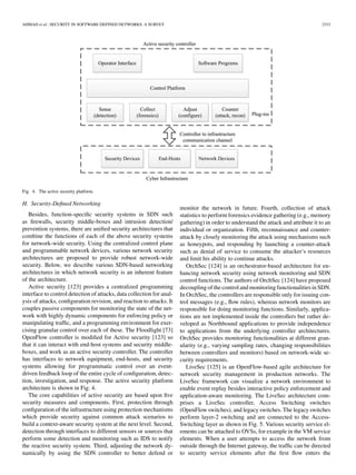 AHMAD et al.: SECURITY IN SOFTWARE DEFINED NETWORKS: A SURVEY 2333
Fig. 4. The active security platform.
H. Security-Deﬁned Networking
Besides, function-speciﬁc security systems in SDN such
as ﬁrewalls, security middle-boxes and intrusion detection/
prevention systems, there are uniﬁed security architectures that
combine the functions of each of the above security systems
for network-wide security. Using the centralized control plane
and programmable network devices, various network security
architectures are proposed to provide robust network-wide
security. Below, we describe various SDN-based networking
architectures in which network security is an inherent feature
of the architecture.
Active security [123] provides a centralized programming
interface to control detection of attacks, data collection for anal-
ysis of attacks, conﬁguration revision, and reaction to attacks. It
couples passive components for monitoring the state of the net-
work with highly dynamic components for enforcing policy or
manipulating trafﬁc, and a programming environment for exer-
cising granular control over each of these. The Floodlight [73]
OpenFlow controller is modiﬁed for Active security [123] so
that it can interact with end-host systems and security middle-
boxes, and work as an active security controller. The controller
has interfaces to network equipment, end-hosts, and security
systems allowing for programmatic control over an event-
driven feedback loop of the entire cycle of conﬁguration, detec-
tion, investigation, and response. The active security platform
architecture is shown in Fig. 4.
The core capabilities of active security are based upon ﬁve
security measures and components. First, protection through
conﬁguration of the infrastructure using protection mechanisms
which provide security against common attack scenarios to
build a context-aware security system at the next level. Second,
detection through interfaces to different sensors or sources that
perform some detection and monitoring such as IDS to notify
the reactive security system. Third, adjusting the network dy-
namically by using the SDN controller to better defend or
monitor the network in future. Fourth, collection of attack
statistics to perform forensics evidence gathering (e.g., memory
gathering) in order to understand the attack and attribute it to an
individual or organization. Fifth, reconnaissance and counter-
attack by closely monitoring the attack using mechanisms such
as honeypots, and responding by launching a counter-attack
such as denial of service to consume the attacker’s resources
and limit his ability to continue attacks.
OrchSec [124] is an orchestrator-based architecture for en-
hancing network security using network monitoring and SDN
control functions. The authors of OrchSec [124] have proposed
decoupling of the control and monitoring functionalities in SDN.
In OrchSec, the controllers are responsible only for issuing con-
trol messages (e.g., ﬂow rules), whereas network monitors are
responsible for doing monitoring functions. Similarly, applica-
tions are not implemented inside the controllers but rather de-
veloped as Northbound applications to provide independence
to applications from the underlying controller architectures.
OrchSec provides monitoring functionalities at different gran-
ularity (e.g., varying sampling rates, changing responsibilities
between controllers and monitors) based on network-wide se-
curity requirements.
LiveSec [125] is an OpenFlow-based agile architecture for
network security management in production networks. The
LiveSec framework can visualize a network environment to
enable event replay besides interactive policy enforcement and
application-aware monitoring. The LiveSec architecture com-
prises a LiveSec controller, Access Switching switches
(OpenFlow switches), and legacy switches. The legacy switches
perform layer-2 switching and are connected to the Access-
Switching layer as shown in Fig. 5. Various security service el-
ements can be attached to OVSs, for example in the VM service
elements. When a user attempts to access the network from
outside through the Internet gateway, the trafﬁc can be directed
to security service elements after the ﬁrst ﬂow enters the
 