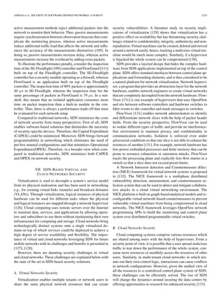 AHMAD et al.: SECURITY IN SOFTWARE DEFINED NETWORKS: A SURVEY 2335
active measurement methods inject additional packets into the
network to monitor their behavior. Thus, passive measurements
require synchronization between observation beacons that com-
plicate the monitoring process, whereas active measurements
induce additional trafﬁc load that affects the network and inﬂu-
ences the accuracy of the measurements themselves [105]. In
doing so, passive measurements increase delay, whereas active
measurements increase the overhead by adding extra packets.
To illustrate the performance penalty, consider the inspection
time of the SE-Floodlight [109] controller and FlowGuard [111]
built on top of the Floodlight controller. The SE-Floodlight
controller has a security module operating as a ﬁrewall, whereas
FlowGuard is an application built on top of the Floodlight
controller. The inspection time of 90% packets is approximately
40 μs in SE-Floodlight, whereas the inspection time for the
same percentage of packets in FlowGuard is 79 μs. In a nut-
shell, this means that an isolated application consumes more
time on packet inspection than a built-in module in the con-
troller. Thus, there is always a performance trade-off that must
be evaluated for each network setup.
Compared to traditional networks, SDN minimizes the costs
of network security from many perspectives. First of all, SDN
enables software-based solutions that diminishes the necessity
of security-speciﬁc devices. Therefore, the Capital Expenditure
(CAPEX) could be minimized. Moreover, SDN brings forward
programmability in networking which eliminates the need of
per-box manual conﬁgurations and that minimizes Operational
Expenditures(OPEX). Therefore, in a broader view when com-
pared to traditional networks, SDN minimizes both CAPEX
and OPEX on network security.
VII. SDN-BASED VIRTUAL AND
CLOUD NETWORKS SECURITY
Virtualization is used to decouple a system’s service model
from its physical realization and has been used in networking
e.g., for creating virtual links (tunnels) and broadcast domains
(VLANs). Through virtualization, logical instances of physical
hardware can be used for different tasks where the physical
and logical instances are mapped through a network hypervisor
[126]. Cloud computing uses remote servers over the Internet
to maintain data, services, and applications by allowing opera-
tors and subscribers to use them without maintaining their own
infrastructure for computing and storage. Cloud networks bring
technologically distinct systems onto a single virtualized do-
main on top of which services could be deployed to achieve a
high degree of service availability and ﬂexibility. The impor-
tance of virtual and cloud networks leveraging SDN for future
mobile networks with its challenges and beneﬁts is presented in
[127], [128].
However, there are daunting security challenges in virtual
and cloud networks. These challenges are explained below with
the state of the art in SDN-based security solutions.
A. Virtual Networks Security
Virtualization enables multiple tenants or network users to
share the same physical network resources that can create
security vulnerabilities. A literature study on security impli-
cations of virtualization [129] shows that virtualization has a
positive effect on availability but has threatening security chal-
lenges related to conﬁdentiality, integrity, authenticity and non-
repudiation.Virtual machines can be created,deleted and moved
around a network easily, hence, tracking a malicious virtual ma-
chine would be much more complex. Similarly, if a hypervisor
is hijacked the whole system can be compromised [130].
SDN provides a layered design that hides the complex hard-
ware from SDN applications implemented on top of the control
plane. SDN offers standard interfaces between control plane ap-
plications and forwarding elements, and is thus considered to be
a natural platform for network virtualization. Network hypervi-
sor, a program that provides an abstraction layer for the network
hardware, enables network engineers to create virtual networks
thatarecompletely decoupled fromthenetworkhardware.Flow-
Visor [131] is one example of hypervisors that uses OpenFlow
and sits between software controllers and hardware switches to
ﬁlter events to the controller and mask messages to switches.
FlowVisor [131] enables network administrators to identify
and differentiate network slices with the help of packet header
ﬁelds. From the security perspective, FlowVisor can be used
to isolate different types of trafﬁc and provide an interference-
free environment to maintain privacy and conﬁdentiality in
communication networks. Isolation is enforced even under
adversarial conditions so that one slice is not able to exhaust the
resources of another [131]. For example, network hardware has
low-power embedded processors and ﬁnite memory that can be
prone to resource exhaustion or saturation attacks. FlowVisor
tracks the processing plane and explicitly lists ﬂow entries in a
switch so that a slice does not exceed preset limits.
A Network Intrusion detection and Countermeasure sElec-
tion (NICE) framework for virtual network systems is proposed
in [132]. The NICE framework is a multiphase distributed
vulnerability detection, measurement, and countermeasure se-
lection system that can be used to detect and mitigate collabora-
tive attacks in a cloud virtual networking environment. The
NICE platform is built on graph-based analytical models and re-
conﬁgurable virtual network-based countermeasures to prevent
vulnerable virtual machines from being compromised in cloud
networks. The NICE framework leverages OpenFlow network
programming APIs to build the monitoring and control plane
system over distributed programmable virtual switches.
B. Cloud Networks Security
Cloud computing systems comprise various resources which
are shared among users with the help of hypervisors. From a
security point of view, it is possible that a user spread malicious
trafﬁc to tear down the performance of the whole system, con-
sume more resources or stealthily access the resources of other
users. Similarly, in multi-tenant cloud networks in which ten-
ants run their own control logic, interactions can cause conﬂicts
in network conﬁgurations. However, given the uniﬁed view of
all the resources to a centralized control plane system of SDN,
these challenges can be efﬁciently solved. The rise of SDN
will change the dynamics around securing the data centers by
offering opportunities to research for enhanced security [133].
 