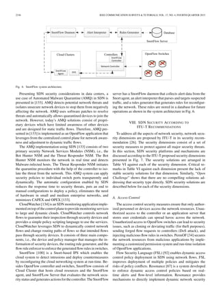 2336 IEEE COMMUNICATION SURVEYS & TUTORIALS, VOL. 17, NO. 4, FOURTH QUARTER 2015
Fig. 6. SnortFlow system architecture.
Presenting SDN security considerations in data centers, a
use case of Automated Malware Quarantine (AMQ) in SDN is
presented in [133]. AMQ detects potential network threats and
isolates unsecure network devices to stop them from negatively
affecting the network. AMQ uses software patches to resolve
threats and automatically allows quarantined devices to join the
network. However, today’s AMQ solutions consist of propri-
etary devices which have limited awareness of other devices
and are designed for static trafﬁc ﬂows. Therefore, AMQ pre-
sented in [133] is implemented as an OpenFlow application that
leverages from the centralized control plane for network aware-
ness and adjustment to dynamic trafﬁc ﬂows.
The AMQ implementation using SDN [133] consists of two
primary security Network Services Modules (NSM), i.e., the
Bot Hunter NSM and the Threat Responder NSM. The Bot
Hunter NSM monitors the network in real time and detects
Malware-infected hosts. The Threat Responder NSM initiates
the quarantine procedure with the help of the controller to iso-
late the threat from the network. This AMQ system can apply
security policies to individual switch ports transparently and
dynamically. The automatic conﬁguration enabled by SDN
reduces the response time to security threats, puts an end to
manual conﬁgurations to deploy a policy, eliminates the need
of hardware in small and medium enterprise networks, and
minimizes CAPEX and OPEX [133].
CloudWatcher[134]is an SDN monitoringapplication imple-
mented on top ofthecontrolplanetoprovidemonitoring services
to large and dynamic clouds. CloudWatcher controls network
ﬂows to guarantee their inspection through security devices and
provides a simple policy scripting language to use the services.
CloudWatcher leverages SDN to dynamically control network
ﬂows and change routing paths of ﬂows so that intended ﬂows
pass through security devices. It consists of three main compo-
nents, i.e., the device and policy manager that manages the in-
formation of security devices, the routing rule generator, and the
ﬂow rule enforcer to enforcethegenerated ﬂowrules in switches.
SnortFlow [100] is a Snort-based IPS which enables the
cloud system to detect intrusions and deploy countermeasures
by reconﬁguring the cloud networking system at run-time. Be-
sides OpenFlow controller and switches, SnortFlow consists of
Cloud Cluster that hosts cloud resources and the SnortFlow
agent, and SnortFLow Server that evaluates the network secu-
rity statusand generatesactionsforthecontroller.TheSnortFlow
server has a SnortFlow daemon that collects alert data from the
Snort agent, an alert interpreter that parses and targets suspected
trafﬁc, and a rules generator that generates rules for reconﬁgur-
ing the network. These rules are stored in a database for future
operations as shown in the system architecture in Fig. 6.
VIII. SDN SECURITY ACCORDING TO
ITU-T RECOMMENDATIONS
To address all the aspects of network security, network secu-
rity dimensions are proposed by ITU-T in its security recom-
mendation [26]. The security dimensions consist of a set of
security measures to protect against all major security threats.
In this section, SDN security platforms and mechanisms are
discussed according to the ITU-T proposed security dimensions
presented in Fig. 7. The security solutions are arranged in
Table VI against each of the security dimension. Critical re-
marks in Table VI against each dimension present the lack of
stable security solutions for that dimension. Similarly, “Open
Challenge” shows that there are no compelling solutions ad-
dressing that security type directly. SDN security solutions are
described below for each of the security dimensions.
A. Access Control
The access control security measures ensure that only author-
ized personnel or devices access the network resources. Unau-
thorized access to the controller or an application server that
stores user credentials can spread havoc across the network.
Unauthorized access to OpenFlow switches can lead to security
issues, such as cloning or deviating trafﬁc (for theft purposes),
sending forged ﬂow requests to controllers (DoS attack), and
injecting malicious ﬂow rules in switches. PermOF [34] secures
the network resources from malicious applications by imple-
menting a customized permission system and run-time isolation
of OpenFlow applications.
Flow Security Language (FSL) [92] enables dynamic access
control policy deployment in SDN using network ﬂows. FSL
improves deployment of multiple policies and mitigates the
risks of policy conﬂicts. Resonance [67] is a system developed
to enforce dynamic access control policies based on real-
time alerts and ﬂow-level information. Resonance provides
mechanisms to directly implement dynamic network security
 