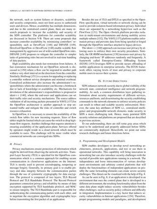 AHMAD et al.: SECURITY IN SOFTWARE DEFINED NETWORKS: A SURVEY 2339
the network, such as system failures or disasters, scalability
and security compromise, must not limit access to authorized
users and devices. Hence, availability has multiple dimensions,
and due to the centralized control plane, there are many re-
search proposals to increase the scalability and security of
the SDN controller. The platforms for controller scalability
are discussed in Section V-B. There are some proposals that
increase controller availability by minimizing controllers’ re-
sponsibility such as DevoFLow [148] and DIFANE [149].
Devolved OpenFlow or DevoFLow [148] enable scalable ﬂow
management by aggressive use of wild-carded OpenFlow rules.
DIFANE [149] proposes to relegate the controller to simpler
tasks of generating rules but not involved in real-time handling
of data-packets.
High availability also needs fast restoration from failures. A
fast restoration mechanism for an OpenFlow network is dis-
cussed in [150] where a ﬂow can be migrated to another path
within a very short interval on the directions from the controller.
Similarly, HotSwap [151] is a system for upgrading or replacing
a controller without service disruption and minimal overhead.
Centralized architectures also increase the administrator’s re-
sponsibilities where the administrator can become a bottleneck
due to lack of knowledge or availability etc. Mechanisms for
devolution of the administrator’s responsibilities is proposed in
ident++ [140], where the end-users and applications can set
their trafﬁc rules and security mechanisms. The source address
validation of all incoming packets presented in VAVE [137] for
the OpenFlow architecture is another approach to stop un-
wanted trafﬁc and mitigate the risks of controller and switch
resource exhaustion.
In OpenFlow, it is necessary to ensure the availability of the
switch ﬂow tables for new incoming requests. Sizes of ﬂow
tables might be limited which can cause the switch to drop legit-
imate ﬂow requests. Another challenge that requires attention is
ensuring availability of the application plane. Services offered
by operators might reside in a cloud network which must be
available to users. This challenge will be more visible when
commercial networks are converged into SDNs.
H. Privacy
Privacy mechanisms ensure protection of information which
might be derived from observing the network activities. Trans-
port Layer Security (TLS) is speciﬁed for the OpenFlow com-
munication which is a common approach for enabling secure
communication in client/server applications on the Internet.
TLS is mostly used to prevent eavesdropping, tempering or
message forgery. Generally, its primary goal is to enable pri-
vacy and data integrity between the communication parties
through the use of symmetric cryptography for data encryp-
tion. The protocol is composed of two layers; TLS Record
Protocol and TLS Handshake Protocol. The Record Protocol
guarantees connection privacy and reliability by means of data
encryption supported by TLS handshake protocol, and MAC
to ensure integrity. The TLS Handshake part is responsible for
authenticating the communicating parties with each other, and
to negotiate the encryption algorithm and cryptographic keys
before transmitting the ﬁrst packet of an application.
Besides the use of TLS and DTLS as speciﬁed in the Open-
Flow speciﬁcation, virtual networks or network slicing can be
used to provide isolation-based information privacy. Individual
slices are separated by a networking hypervisor such as the
FlowVisor [131]. The Open vSwitch platform provides isola-
tion in multi-tenant environments and during mobility across
multiple subnets [152]. The VAVE [137] platform enables infor-
mation privacy and prevents data from being spoofed or forged
through the OpenFlow interface attached to legacy devices.
The ident++ [140] approach can increase user privacy by al-
lowing users to enforce their own security procedures. Simi-
larly, the OF-RHM mechanism [138] increases user privacy by
changing end-hosts’ IP addresses randomly and frequently. A
framework called Enterprise-Centric Ofﬂoading System
(ECOS) [153] leverages SDN to provide secure ofﬂoading of
mobile applications in enterprise networks. The ECOS frame-
work offers varying levels of trust and privacy to corporate
mobile users to access their systems.
IX. FUTURE DIRECTIONS
SDN enhances network security due to global visibility of the
network state, centralized intelligence and network program-
mability. As such, a common distribution layer gathering in-
formation about security requirements of different services,
resources and hosts, and disseminating the security establishing
commands to the network elements to enforce security policies
can result in robust and scalable security enforcement. How-
ever, the same key attributes of SDN i.e., centralized intelli-
gence and programmable network elements, make security in
SDN a more challenging task. Hence, many potential SDN
security solutions and platforms are proposed that are described
in previous sections.
To our understanding, there are still some gray areas which
need to be understood and properly addressed before SDNs
are commercially deployed. Henceforth, we point out some
research challenges and future directions below.
A. Programming and Development Models
SDN enables developers to develop novel networking ar-
chitectures, protocols, applications, and test or use them in
operational networks. This capability will bring innovation in
networking but can also introduce security challenges with the
myriad of possible new applications running in a network. The
independence and loose interconnection of various develop-
ment environments and arbitrary control platforms that will
deploy the functionalities of independent applications on pos-
sibly the same forwarding elements can create severe security
challenges. This threat can be visualized with the help of Fig. 8.
As can be seen in Fig. 8, if an application is developed in an
environment that uses the control plane that is developed in a
different environment,the resulting functionality taken from the
same data plane might induce security vulnerabilities besides
other challenges, such as security policy collision and difﬁculty
in integration. Implementation is a key factor that induces se-
curity vulnerabilities in Internet applications [154]. Therefore,
proper programming models and paradigms, and development
 