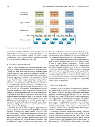 2340 IEEE COMMUNICATION SURVEYS & TUTORIALS, VOL. 17, NO. 4, FOURTH QUARTER 2015
Fig. 8. Current trends of development in SDN.
environments must be standardized to minimize the chances of
conﬂicting modules that create security vulnerabilities. Con-
ﬂicting modules in distributed systems can create security
vulnerabilities, such as exposing sensitive network information
or APIs, and creating contradictory ﬂow rules.
B. Class-Based Application Security
In SDN, most of the networking functionalities will be imple-
mented in software as applications on top of the control plane.
Consider that some applications might need network statistics
for load balancing, some applications might need samples of
packets, and so on. Each of these applications has its own distinct
functional requirements and each of these applications should
be provided differentiated access. Similarly, some applications
might need their trafﬁc to follow a path with particular charac-
teristics, e.g., avoid some links, stay within a certain jurisdiction
and use a path within the cost constraints, as described in [35].
In SDN, security applications seek network statistics, sam-
ples of packets and access network resources through the con-
trol plane. A monitoring application that works on ﬁne-grained
tracking of packet behaviors in the data plane require direct
view of the network. However, the control plane provides net-
works statistics to applications based on its own view which
might be incoherent with the actual network view. Hence, some
applications need direct access to network statistics and re-
sources. On the other hand, in the current trends of apps. devel-
opment, providing direct access to a variety of applications
might create security challenges.
Therefore, it is necessary to categorize applications into
classes or groups and enforce security procedures based on
high-level security policies deﬁned for each of the class. This
will require ﬁrst to Categorize applications into Classes accord-
ing to their functions and their requirements from the underly-
ing network resources. Secondly, security policies need to be
deﬁned for each class that will invoke security procedures upon
an application’s request for access to network resources (e.g.,
ﬂow tables in OpenFlow switches) or network information (e.g.,
network statistics). Having deﬁned such classes of applications,
speciﬁc security procedures based on high-level security poli-
cies can be enforced on an aggregated sum of applications.
Three classes of applications signiﬁcantly impacting the net-
work security in SDNs discussed in the IETF draft [35] could
be listed as “Network Sensitive Applications,” “Services for the
Networks” and “Packaged Network Services.” Authenticating
and authorizing each application in the same way will make the
control plane a bottleneck due to large numbers of incoming
requests for access to network resources or with attempts to de-
rive network statistics. The categorization of applications would
enable lenient per application-class based security enforcement,
and involve minimal controller overhead to authenticate and
authorize applications based on security policies compiled for
various classes of applications.
C. Scalability and Security
Scalability is one of the major challenges faced by the logic-
ally centralized SDN architecture. In SDNs, as the network size
and diameter grows, the amount of control trafﬁc destined to-
wards the centralized controller increases and as a result the
ﬂow setup time grows [63]. Moreover, it is known that the capa-
bility and operation set of an OpenFlow controller is most likely
limited. Hence, the lack of scalability in SDN can enable tar-
geted attacks by inundating communication between the con-
troller and the switch to cause control plane saturation [39].
Besides saturation of the control plane, it is demonstrated in
[41] that a network can be compromised by exhausting re-
sources of OpenFlow-enabled switches.
Availability is a security dimension that strongly correlates
scalability with security. Most of the security threats in SDN
target to compromise availability of the control plane. Thus,
multiple controllers are suggested, but, simply adding multiple
controllers might result in cascading failures of controllers as
demonstrated in [40]. Therefore, it it is necessary to correlate
 