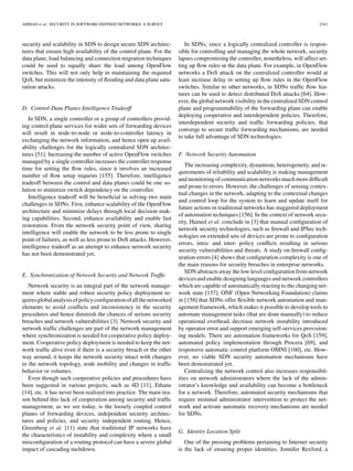 AHMAD et al.: SECURITY IN SOFTWARE DEFINED NETWORKS: A SURVEY 2341
security and scalability in SDN to design secure SDN architec-
tures that ensure high availability of the control plane. For the
data plane, load balancing and connection migration techniques
could be used to equally share the load among OpenFlow
switches. This will not only help in maintaining the required
QoS, but minimize the intensity of ﬂooding and data plane satu-
ration attacks.
D. Control-Data Planes Intelligence Tradeoff
In SDN, a single controller or a group of controllers provid-
ing control plane services for wider sets of forwarding devices
will result in node-to-node or node-to-controller latency in
exchanging the network information, and hence open up avail-
ability challenges for the logically centralized SDN architec-
tures [51]. Increasing the number of active OpenFlow switches
managed by a single controller increases the controller response
time for setting the ﬂow rules, since it involves an increased
number of ﬂow setup requests [155]. Therefore, intelligence
tradeoff between the control and data planes could be one so-
lution to minimize switch dependency on the controller.
Intelligence tradeoff will be beneﬁcial in solving two main
challenges in SDNs. First, enhance scalability of the OpenFlow
architecture and minimize delays through local decision mak-
ing capabilities. Second, enhance availability and enable fast
restoration. From the network security point of view, sharing
intelligence will enable the network to be less prone to single
point of failures, as well as less prone to DoS attacks. However,
intelligence tradeoff as an attempt to enhance network security
has not been demonstrated yet.
E. Synchronization of Network Security and Network Trafﬁc
Network security is an integral part of the network manage-
ment where stable and robust security policy deployment re-
quiresglobalanalysisofpolicyconﬁgurationofallthenetworked
elements to avoid conﬂicts and inconsistency in the security
procedures and hence diminish the chances of serious security
breaches and network vulnerabilities [3]. Network security and
network trafﬁc challenges are part of the network management
where synchronization is needed for cooperative policy deploy-
ment. Cooperative policy deployment is needed to keep the net-
work trafﬁc alive even if there is a security breach or the other
way around, it keeps the network security intact with changes
in the network topology, node mobility and changes in trafﬁc
behavior or volumes.
Even though such cooperative policies and procedures have
been suggested in various projects, such as 4D [11], Ethane
[14], etc. it has never been realized into practice. The main rea-
son behind this lack of cooperation among security and trafﬁc
management, as we see today, is the loosely coupled control
planes of forwarding devices, independent security architec-
tures and policies, and security independent routing. Hence,
Greenberg et al. [11] state that traditional IP networks have
the characteristics of instability and complexity where a small
misconﬁguration of a routing protocol can have a severe global
impact of cascading meltdown.
In SDNs, since a logically centralized controller is respon-
sible for controlling and managing the whole network, security
lapses compromising the controller, nonetheless, will affect set-
ting up ﬂow rules in the data plane. For example, in OpenFlow
networks a DoS attack on the centralized controller would at
least increase delay in setting up ﬂow rules in the OpenFlow
switches. Similar to other networks, in SDNs trafﬁc ﬂow fea-
tures can be used to detect distributed DoS attacks [64]. How-
ever,the global network visibility in the centralized SDN control
plane and programmability of the forwarding plane can enable
deploying cooperative and interdependent policies. Therefore,
interdependent security and trafﬁc forwarding policies, that
converge to secure trafﬁc forwarding mechanisms, are needed
to take full advantage of SDN technologies.
F. Network Security Automation
The increasing complexity, dynamism, heterogeneity, and re-
quirements of reliability and scalability is making management
and monitoringof communicationnetworksmuch more difﬁcult
and prone to errors. However, the challenges of sensing contex-
tual changes in the network, adapting to the contextual changes
and control loop for the system to learn and update itself for
future actions in traditional networks has staggered deployment
of automation techniques [156]. In the context of network secu-
rity, Hamed et al. conclude in [3] that manual conﬁguration of
network security technologies, such as ﬁrewall and IPSec tech-
nologies on extended sets of devices are prone to conﬁguration
errors, intra- and inter- policy conﬂicts resulting in serious
security vulnerabilities and threats. A study on ﬁrewall conﬁg-
uration errors [4] shows that conﬁguration complexity is one of
the main reasons for security breaches in enterprise networks.
SDN abstracts away the low level conﬁguration from network
devicesand enable designing languages and network controllers
which are capable of automatically reacting to the changing net-
work state [157]. ONF (Open Networking Foundation) claims
in [158] that SDNs offer ﬂexible network automation and man-
agement framework, which makes it possible to develop tools to
automate management tasks (that are done manually) to reduce
operational overhead, decrease network instability introduced
by operator error and support emerging self-services provision-
ing models. There are automation frameworks for QoS [159],
automated policy implementation through Procera [69], and
responsive automatic control platform OMNI [160], etc. How-
ever, no viable SDN security automation mechanisms have
been demonstrated yet.
Centralizing the network control also increases responsibil-
ities on network administrators where the lack of the admin-
istrator’s knowledge and availability can become a bottleneck
for a network. Therefore, automated security mechanisms that
require minimal administrator intervention to protect the net-
work and activate automatic recovery mechanisms are needed
for SDNs.
G. Identity Location Split
One of the pressing problems pertaining to Internet security
is the lack of ensuring proper identities. Jennifer Rexford, a
 