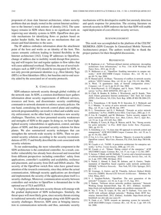 2342 IEEE COMMUNICATION SURVEYS & TUTORIALS, VOL. 17, NO. 4, FOURTH QUARTER 2015
proponent of clean slate Internet architecture, relates security
problems that are deeply rooted in the current Internet architec-
ture to the Internet’s weak notions of identity [161]. The same
legacy remains in SDN where there is no signiﬁcant work on
improving user identity systems in SDN. OpenFlow does pro-
vide mechanisms for identifying ﬂows or packets based on
packet header ﬁelds, but there are no mechanisms that can
ensure and bind identities to the users.
The IP address embodies information about the attachment
point of the host and works as an identity of the host. This
causes semantic collision leading to limited ﬂexibility in the
Internet architecture [162]. Using IP addresses in OpenFlow,
change of address due to mobility would disrupt ﬂow process-
ing and will require fast and regular updates to ﬂow tables that
will cause additional overhead. Therefore, the use of novel tech-
nologies such as HIP [143] should be investigated for SDN, to
not only provide permanent identities (e.g., Host Identity Tags
(HITs) or Host Identiﬁers (HIs)), but baseline end-to-end secu-
rity aided by the associated set of security protocols.
X. CONCLUSION
SDN enhances network security through global visibility of
the network state. In SDN, a common distribution layer gathers
information about security requirements of different services,
resources and hosts, and disseminates security establishing
commands to network elements to enforce security policies. On
one hand, centralizing the network control plane and enabling
network programmability can result in robust and scalable secu-
rity enforcement, on the other hand, it introduces new security
challenges. Therefore, we have presented security weaknesses
and strengths of SDN in this paper. In doing so, we have high-
lighted security vulnerabilities in application, control, and data
planes of SDN, and then presented security solutions for these
planes. We also summarized security techniques that can
strengthen the network-wide security in SDNs. Then we pre-
sented security solutions according to the security recommen-
dations of ITU-T and brieﬂy described the costs associated with
security solutions.
To our understanding, the most vulnerable component in the
SDN architecture is the centralized controller. As a result, con-
troller vulnerability has already been discussed and researched
from different perspectives including controllers’ safety from
applications, controller’s scalability and availability, resilience
and placement, and security from DoS and DDoS attacks. The
security of the OpenFlow switch ﬂow rules have gained more
attention of the research community, since they deﬁne the actual
communication. Although security applications are developed
and implemented, the security of the application plane itself is a
security challenge. Moreover, communication security between
controllers and switches in OpenFlow is threatened due to the
optional use of TLS and DTLS.
It is highly possible that new security threats will emerge with
the gradual deployment of SDN technologies. Similarly, the
threat space will most likely grow, since security threats existing
in traditional networks will propagate along with SDN-speciﬁc
security challenges. However, SDN aims at bringing innova-
tion in communication networks and thus, automatic security
mechanisms will be developed to enable fast anomaly detection
and quick response for protection. The existing literature on
network security in SDN endorses the fact that SDN will enable
rapid deployment of cost-effective security services.
ACKNOWLEDGMENT
This work was accomplished in the platform of the CELTIC
SIGMONA (SDN Concepts In Generalized Mobile Network
Architectures) project. The authors would like to thank the
project partners for their thoughtful discussions.
REFERENCES
[1] B. Raghavan et al., “Software-deﬁned internet architecture: decoupling
architecture from infrastructure,” in Proc. 11th ACM Workshop Hot
Topics Netw., 2012, pp. 43–48.
[2] N. McKeown et al., “OpenFlow: Enabling innovation in campus net-
works,” ACM SIGCOMM Comput. Commun. Rev., vol. 38, no. 2,
pp. 69–74, Apr. 2008.
[3] H. Hamed and E. Al-Shaer, “Taxonomy of conﬂicts in network security
policies,” IEEE Commun. Mag., vol. 44, no. 3, pp. 134–141, Mar. 2006.
[4] A. Wool, “A quantitative study of ﬁrewall conﬁguration errors,”
Computer, vol. 37, no. 6, pp. 62–67, Jun. 2004.
[5] S. Scott-Hayward, G. O’Callaghan, and S. Sezer, “SDN security: A
survey,” in Proc. IEEE SDN4FNS, 2013, pp. 1–7.
[6] D. Clark, R. Braden, K. Sollins, J. Wroclawski, and D. Katabi, “New
Arch: Future generation Internet architecture,” Def. Tech. Inf. Center
(DTIC), Fort Velvoir, VA, USA, Tech. Rep. AFRL-IF-RS-TR-2004-235,
2004.
[7] D. L. Tennenhouse, J. M. Smith, W. D. Sincoskie, D. J. Wetherall, and
G. J. Minden, “A survey of active network research,” IEEE Commun.
Mag., vol. 35, no. 1, pp. 80–86, Jan. 1997.
[8] D. L. Tennenhouse and D. J. Wetherall, “Towards an active network
architecture,” in Proc. DARPA Active NEtw. Conf. Expo., 2002, pp. 2–15.
[9] Z. Liu, R. Campbell, and M. Mickunas, “Active security support for
active networks,” IEEE Trans. Syst., Man, Cybern., Part C, Appl. Rev.,
vol. 33, no. 4, pp. 432–445, Nov. 2003.
[10] S. Murphy, E. Lewis, R. Puga, R. Watson, and R. Yee, “Strong security
for active networks,” in Proc. IEEE Open Archit. Netw. Programm.,
2001, pp. 63–70.
[11] A. Greenberg et al., “A clean slate 4D approach to network control and
management,” ACM SIGCOMM Comput. Commun. Rev., vol. 35, no. 5,
pp. 41–54, Oct. 2005.
[12] Z. Cai, A. L. Cox, and T. E. N. Maestro, “Maestro: A system for scalable
OpenFlow control,” RiceUniv., Houston, TX, USA, Tech. Rep. TR10-08,
2010.
[13] M. Casado et al., “SANE: A protection architecture for enterprise net-
works,” in Proc. Usenix Security, 2006, pp. 137–151.
[14] M. Casado et al., “Ethane: Taking control of the enterprise,” ACM
SIGCOMM Comput. Commun. Rev., vol. 37, no. 4, pp. 1–12, Oct. 2007.
[15] Y. Jarraya, T. Madi, and M. Debbabi, “A survey and a layered taxonomy
of software-deﬁned networking,” IEEE Commun. Surveys Tuts., vol. 16,
no. 4, pp. 1955–1980, 4th Quart. 2014.
[16] S. Namal, I. Ahmad, S. Saud, M. Jokinen, and A. Gurtov, “Imple-
mentation of OpenFlow based cognitive radio network architecture:
SDN&R,” in Wireless Networks. New York, NY, USA: Springer, 2015,
pp. 1–15.
[17] M. Liyanage, A. Gurtov, and M. Ylianttila, Software Deﬁned Mobile
Networks (SDMN): Beyond LTE Network Architecture. Hoboken, NJ,
USA: Wiley, 2015.
[18] S. J. Vaughan-Nichols, “OpenFlow: The next generation of the
network?” Computer, vol. 44, no. 8, pp. 13–15, Aug. 2011.
[19] T. Nadeau, “Software driven networks problem statement,” Network
Working Group Internet-Draft, Sep. 30, 2011. [Online]. Available:
https://tools.ietf.org/html/draft-nadeau-sdn-problem-statement-00
[20] H. Xie, T. Tsou, D. Lopez, H. Yin, and V. Gurbani, “Use cases for
ALTO with software deﬁned networks,” Working Draft, IETF Sec-
retariat, Internet-Draft, 2012. [Online]. Available: https://tools.ietf.org/
html/draft-xie-alto-sdn-use-cases-01
[21] N. Gude et al., “NOX: towards an operating system for networks,”
ACM SIGCOMM Comput. Commun. Rev., vol. 38, no. 3, pp. 105–110,
Jul. 2008.
 