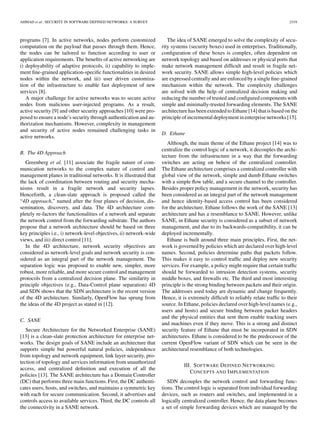 AHMAD et al.: SECURITY IN SOFTWARE DEFINED NETWORKS: A SURVEY 2319
programs [7]. In active networks, nodes perform customized
computation on the payload that passes through them. Hence,
the nodes can be tailored to function according to user or
application requirements. The beneﬁts of active networking are
i) deployability of adaptive protocols, ii) capability to imple-
ment ﬁne-grained application-speciﬁc functionalities in desired
nodes within the network, and iii) user driven customiza-
tion of the infrastructure to enable fast deployment of new
services [8].
A major challenge for active networks was to secure active
nodes from malicious user-injected programs. As a result,
active security [9] and other security approaches [10] were pro-
posed to ensure a node’s security through authentication and au-
thorization mechanisms. However, complexity in management
and security of active nodes remained challenging tasks in
active networks.
B. The 4D Approach
Greenberg et al. [11] associate the fragile nature of com-
munication networks to the complex nature of control and
management planes in traditional networks. It is illustrated that
the lack of coordination between routing and security mecha-
nisms result in a fragile network and security lapses.
Henceforth, a clean-slate approach is proposed called the
“4D approach,” named after the four planes of decision, dis-
semination, discovery, and data. The 4D architecture com-
pletely re-factors the functionalities of a network and separate
the network control from the forwarding substrate. The authors
propose that a network architecture should be based on three
key principles i.e., i) network-level objectives, ii) network-wide
views, and iii) direct control [11].
In the 4D architecture, network security objectives are
considered as network-level goals and network security is con-
sidered as an integral part of the network management. The
separation logic was proposed to enable new, simpler, more
robust, more reliable, and more secure control and management
protocols from a centralized decision plane. The similarity in
principle objectives (e.g., Data-Control plane separation) 4D
and SDN shows that the SDN architecture is the recent version
of the 4D architecture. Similarly, OpenFlow has sprung from
the ideas of the 4D project as stated in [12].
C. SANE
Secure Architecture for the Networked Enterprise (SANE)
[13] is a clean-slate protection architecture for enterprise net-
works. The design goals of SANE include an architecture that
supports simple but powerful natural policies, independence
from topology and network equipment, link layer security, pro-
tection of topology and services information from unauthorized
access, and centralized deﬁnition and execution of all the
policies [13]. The SANE architecture has a Domain Controller
(DC) that performs three main functions. First, the DC authenti-
cates users, hosts, and switches, and maintains a symmetric key
with each for secure communication. Second, it advertises and
controls access to available services. Third, the DC controls all
the connectivity in a SANE network.
The idea of SANE emerged to solve the complexity of secu-
rity systems (security boxes) used in enterprises. Traditionally,
conﬁguration of these boxes is complex, often dependent on
network topology and based on addresses or physical ports that
make network management difﬁcult and result in fragile net-
work security. SANE allows simple high-level policies which
are expressed centrally and are enforced by a single ﬁne-grained
mechanism within the network. The complexity challenges
are solved with the help of centralized decision making and
reducing the number of trusted and conﬁgured components with
simple and minimally-trusted forwarding elements. The SANE
architecture has been extended to Ethane [14] that is based on the
principle of incremental deployment in enterprise networks [15].
D. Ethane
Although, the main theme of the Ethane project [14] was to
centralize the control logic of a network, it decouples the archi-
tecture from the infrastructure in a way that the forwarding
switches are acting on behest of the centralized controller.
The Ethane architecture comprises a centralized controller with
global view of the network, simple and dumb Ethane switches
with a simple ﬂow table, and a secure channel to the controller.
Besides proper policy management in the network, security has
been considered as an integral part of the network management
and hence identity-based access control has been considered
for the architecture. Ethane follows the work of the SANE [13]
architecture and has a resemblance to SANE. However, unlike
SANE, in Ethane security is considered as a subset of network
management, and due to its backwards-compatibility, it can be
deployed incrementally.
Ethane is built around three main principles. First, the net-
work is governed by policies which are declared over high-level
names. Second, policies determine paths that packets follow.
This makes it easy to control trafﬁc and deploy new security
services. For example, a policy might require that certain trafﬁc
should be forwarded to intrusion detection systems, security
middle boxes, and ﬁrewalls etc. The third and most interesting
principle is the strong binding between packets and their origin.
The addresses used today are dynamic and change frequently.
Hence, it is extremely difﬁcult to reliably relate trafﬁc to their
source. In Ethane, policies declared over high-level names (e.g.,
users and hosts) and secure binding between packet headers
and the physical entities that sent them enable tracking users
and machines even if they move. This is a strong and distinct
security feature of Ethane that must be incorporated in SDN
architectures. Ethane is considered to be the predecessor of the
current OpenFlow variant of SDN which can be seen in the
architectural resemblance of both technologies.
III. SOFTWARE DEFINED NETWORKING
CONCEPTS AND IMPLEMENTATION
SDN decouples the network control and forwarding func-
tions. The control logic is separated from individual forwarding
devices, such as routers and switches, and implemented in a
logically centralized controller. Hence, the data plane becomes
a set of simple forwarding devices which are managed by the
 