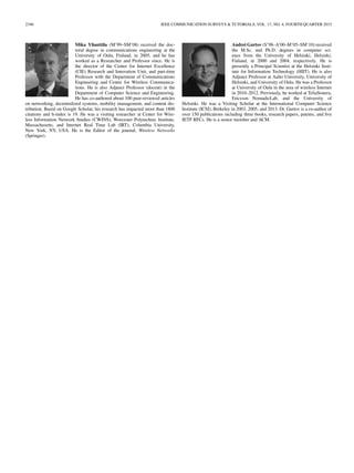 2346 IEEE COMMUNICATION SURVEYS & TUTORIALS, VOL. 17, NO. 4, FOURTH QUARTER 2015
Mika Ylianttila (M’99–SM’08) received the doc-
toral degree in communications engineering at the
University of Oulu, Finland, in 2005, and he has
worked as a Researcher and Professor since. He is
the director of the Center for Internet Excellence
(CIE) Research and Innovation Unit, and part-time
Professor with the Department of Communications
Engineering and Centre for Wireless Communica-
tions. He is also Adjunct Professor (docent) in the
Department of Computer Science and Engineering.
He has co-authored about 100 peer-reviewed articles
on networking, decentralized systems, mobility management, and content dis-
tribution. Based on Google Scholar, his research has impacted more than 1800
citations and h-index is 19. He was a visiting researcher at Center for Wire-
less Information Network Studies (CWINS), Worcester Polytechnic Institute,
Massachusetts, and Internet Real Time Lab (IRT), Columbia University,
New York, NY, USA. He is the Editor of the journal, Wireless Networks
(Springer).
Andrei Gurtov (S’98–A’00–M’05–SM’10) received
the M.Sc. and Ph.D. degrees in computer sci-
ence from the University of Helsinki, Helsinki,
Finland, in 2000 and 2004, respectively. He is
presently a Principal Scientist at the Helsinki Insti-
tute for Information Technology (HIIT). He is also
Adjunct Professor at Aalto University, University of
Helsinki, and University of Oulu. He was a Professor
at University of Oulu in the area of wireless Internet
in 2010–2012. Previously, he worked at TeliaSonera,
Ericsson NomadicLab, and the University of
Helsinki. He was a Visiting Scholar at the International Computer Science
Institute (ICSI), Berkeley in 2003, 2005, and 2013. Dr. Gurtov is a co-author of
over 150 publications including three books, research papers, patents, and ﬁve
IETF RFCs. He is a senior member and ACM.
 