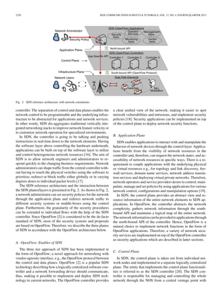 2320 IEEE COMMUNICATION SURVEYS & TUTORIALS, VOL. 17, NO. 4, FOURTH QUARTER 2015
Fig. 2. SDN reference architecture with network constituents.
controller. The separation of control and data planes enables the
network control to be programmable and the underlying infras-
tructure to be abstracted for applications and network services.
In other words, SDN dis-aggregates traditional vertically inte-
grated networking stacks to improve network feature velocity or
to customize network operation for specialized environments.
In SDN, the controller is going to be talking and pushing
instructions in real-time down to the network elements. Having
the software layer above controlling the hardware underneath,
applications can be built on top of the software layer to utilize
and control heterogeneous network resources [16]. The aim of
SDN is to allow network engineers and administrators to re-
spond quickly to the changing business requirements. Network
administrators can shape trafﬁc from the central controller with-
out having to touch the physical switches using the software to
prioritize, redirect or block trafﬁc either globally or in varying
degrees down to individual packet levels [17].
The SDN reference architecture and the interaction between
the SDN planes/layers is presented in Fig. 2. As shown in Fig. 2,
a network administrator can set security policies for the network
through the application plane and redirect network trafﬁc to
different security systems or middle-boxes using the control
plane. Furthermore, the granularity of the security procedures
can be extended to individual ﬂows with the help of the SDN
controller. Since OpenFlow [2] is considered to be the de-facto
standard of SDN, most of the security systems and proposals
are based on OpenFlow. Therefore, we describe the three planes
of SDN in accordance with the OpenFlow architecture below.
A. OpenFlow: Enabler of SDN
The three tier approach of SDN has been implemented in
the form of OpenFlow; a novel approach for networking with
vendor-agnostic interface, e.g., the OpenFlow protocol between
the control and data planes. OpenFlow [2] is a popular SDN
technology describing how a logically centralized software con-
troller and a network forwarding device should communicate,
thus, making it possible to implement and deploy SDN tech-
nology in current networks. The OpenFlow controller provides
a clear uniﬁed view of the network; making it easier to spot
network vulnerabilities and intrusions, and implement security
policies [18]. Security applications can be implemented on top
of the control plane to deploy network security functions.
B. Application Plane
SDN enables applications to interact with and manipulate the
behavior of network devices through the control layer. Applica-
tions beneﬁt from the visibility of network resources in the
controller and, therefore, can request the network states, and ac-
cessibility of network resources in speciﬁc ways. There is a re-
quirement to couple applications with the underlying physical
or virtual resources e.g., for topology and link discovery, ﬁre-
wall services, domain name services, network address transla-
tion services and deploying virtual private networks. Therefore,
network operators and service providers desire to control, mani-
pulate, manage and set policies by using applications for various
network control, conﬁgurations and manipulation options [19].
In SDN, the control plane provides an abstract view and re-
source information of the entire network elements to SDN ap-
plications. In OpenFlow, the controller abstracts the network
complexity, gathers network information through the south-
bound API and maintains a logical map of the entire network.
Thenetworkinformationcanbeprovidedtoapplicationsthrough
the north-bound API of the controller. Hence, OpenFlow is a
natural choice to implement network functions in the form of
OpenFlow applications. Therefore, a variety of network secu-
rity services are implemented on top of the OpenFlow controller
as security applications which are described in latter sections.
C. Control Plane
In SDN, the control plane is taken out from individual net-
work nodes and implemented in a separate logically centralized
plane. The entity that implements the control plane functionali-
ties is referred to as the SDN controller [20]. The SDN con-
troller is responsible for managing and controlling the whole
network through the NOS from a central ventage point with
 