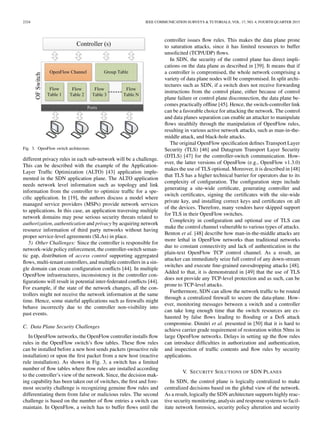 2324 IEEE COMMUNICATION SURVEYS & TUTORIALS, VOL. 17, NO. 4, FOURTH QUARTER 2015
Fig. 3. OpenFlow switch architecture.
different privacy rules in each sub-network will be a challenge.
This can be described with the example of the Application-
Layer Trafﬁc Optimization (ALTO) [43] application imple-
mented in the SDN application plane. The ALTO application
needs network level information such as topology and link
information from the controller to optimize trafﬁc for a spe-
ciﬁc application. In [19], the authors discuss a model where
managed service providers (MSPs) provide network services
to applications. In this case, an application traversing multiple
network domains may pose serious security threats related to
authorization, authentication and privacy by acquiring network
resource information of third party networks without having
proper service-level agreements (SLAs) in place.
5) Other Challenges: Since the controller is responsible for
network-wide policy enforcement, the controller-switch seman-
tic gap, distribution of access control supporting aggregated
ﬂows, multi-tenant controllers, and multiple controllers in a sin-
gle domain can create conﬁguration conﬂicts [44]. In multiple
OpenFlow infrastructures, inconsistency in the controller con-
ﬁgurations will result in potential inter-federated conﬂicts [44].
For example, if the state of the network changes, all the con-
trollers might not receive the network information at the same
time. Hence, some stateful applications such as ﬁrewalls might
behave incorrectly due to the controller non-visibility into
past events.
C. Data Plane Security Challenges
In OpenFlow networks, the OpenFlow controller installs ﬂow
rules in the OpenFlow switch’s ﬂow tables. These ﬂow rules
can be installed before a new host sends packets (proactive rule
installation) or upon the ﬁrst packet from a new host (reactive
rule installation). As shown in Fig. 3, a switch has a limited
number of ﬂow tables where ﬂow rules are installed according
to the controller’s view of the network. Since, the decision mak-
ing capability has been taken out of switches, the ﬁrst and fore-
most security challenge is recognizing genuine ﬂow rules and
differentiating them from false or malicious rules. The second
challenge is based on the number of ﬂow entries a switch can
maintain. In OpenFlow, a switch has to buffer ﬂows until the
controller issues ﬂow rules. This makes the data plane prone
to saturation attacks, since it has limited resources to buffer
unsolicited (TCP/UDP) ﬂows.
In SDN, the security of the control plane has direct impli-
cations on the data plane as described in [39]. It means that if
a controller is compromised, the whole network comprising a
variety of data plane nodes will be compromised. In split archi-
tectures such as SDN, if a switch does not receive forwarding
instructions from the control plane, either because of control
plane failure or control plane disconnection, the data plane be-
comes practically ofﬂine [45]. Hence, the switch-controller link
can be a favorable choice for attacking the network. The control
and data planes separation can enable an attacker to manipulate
ﬂows stealthily through the manipulation of OpenFlow rules,
resulting in various active network attacks, such as man-in-the-
middle attack, and black-hole attacks.
The original OpenFlow speciﬁcation deﬁnes Transport Layer
Security (TLS) [46] and Datagram Transport Layer Security
(DTLS) [47] for the controller-switch communication. How-
ever, the latter versions of OpenFlow (e.g., OpenFlow v1.3.0)
makes the use of TLS optional. Moreover, it is described in [48]
that TLS has a higher technical barrier for operators due to its
complexity of conﬁguration. The conﬁguration steps include
generating a site-wide certiﬁcate, generating controller and
switch certiﬁcates, signing the certiﬁcates with the site-wide
private key, and installing correct keys and certiﬁcates on all
of the devices. Therefore, many vendors have skipped support
for TLS in their OpenFlow switches.
Complexity in conﬁguration and optional use of TLS can
make the control channel vulnerable to various types of attacks.
Benton et al. [48] describe how man-in-the-middle attacks are
more lethal in OpenFlow networks than traditional networks
due to constant connectivity and lack of authentication in the
plain-text OpenFlow TCP control channel. As a result, an
attacker can immediately seize full control of any down-stream
switches and execute ﬁne-grained eavesdropping attacks [48].
Added to that, it is demonstrated in [49] that the use of TLS
does not provide any TCP-level protection and as such, can be
prone to TCP-level attacks.
Furthermore, SDN can allow the network trafﬁc to be routed
through a centralized ﬁrewall to secure the data-plane. How-
ever, monitoring messages between a switch and a controller
can take long enough time that the switch resources are ex-
hausted by false ﬂows leading to ﬂooding or a DoS attack
compromise. Dimitri et al. presented in [50] that it is hard to
achieve carrier grade requirement of restoration within 50ms in
large OpenFlow networks. Delays in setting up the ﬂow rules
can introduce difﬁculties in authorization and authentication,
and inspection of trafﬁc contents and ﬂow rules by security
applications.
V. SECURITY SOLUTIONS OF SDN PLANES
In SDN, the control plane is logically centralized to make
centralized decisions based on the global view of the network.
As a result, logically the SDN architecture supports highly reac-
tive security monitoring, analysis and response systems to facil-
itate network forensics, security policy alteration and security
 