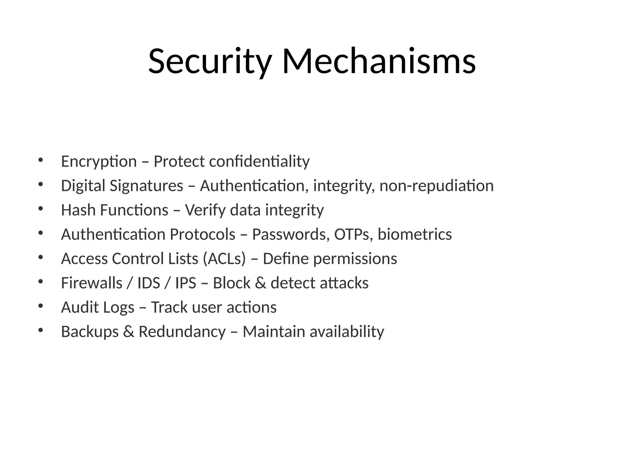 Security Mechanisms
• Encryption – Protect confidentiality
• Digital Signatures – Authentication, integrity, non-repudiation
• Hash Functions – Verify data integrity
• Authentication Protocols – Passwords, OTPs, biometrics
• Access Control Lists (ACLs) – Define permissions
• Firewalls / IDS / IPS – Block & detect attacks
• Audit Logs – Track user actions
• Backups & Redundancy – Maintain availability
 