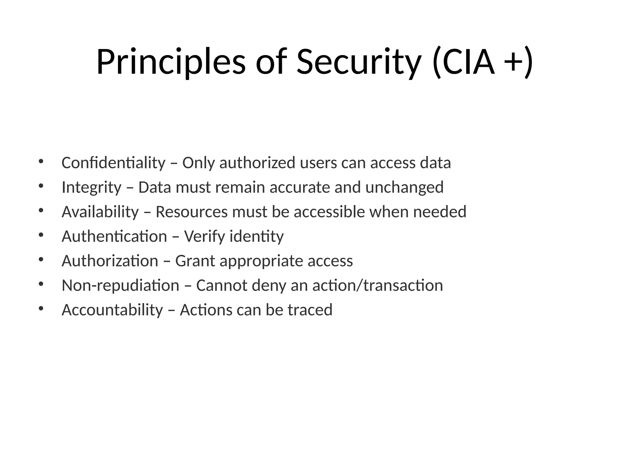 Principles of Security (CIA +)
• Confidentiality – Only authorized users can access data
• Integrity – Data must remain accurate and unchanged
• Availability – Resources must be accessible when needed
• Authentication – Verify identity
• Authorization – Grant appropriate access
• Non-repudiation – Cannot deny an action/transaction
• Accountability – Actions can be traced
 