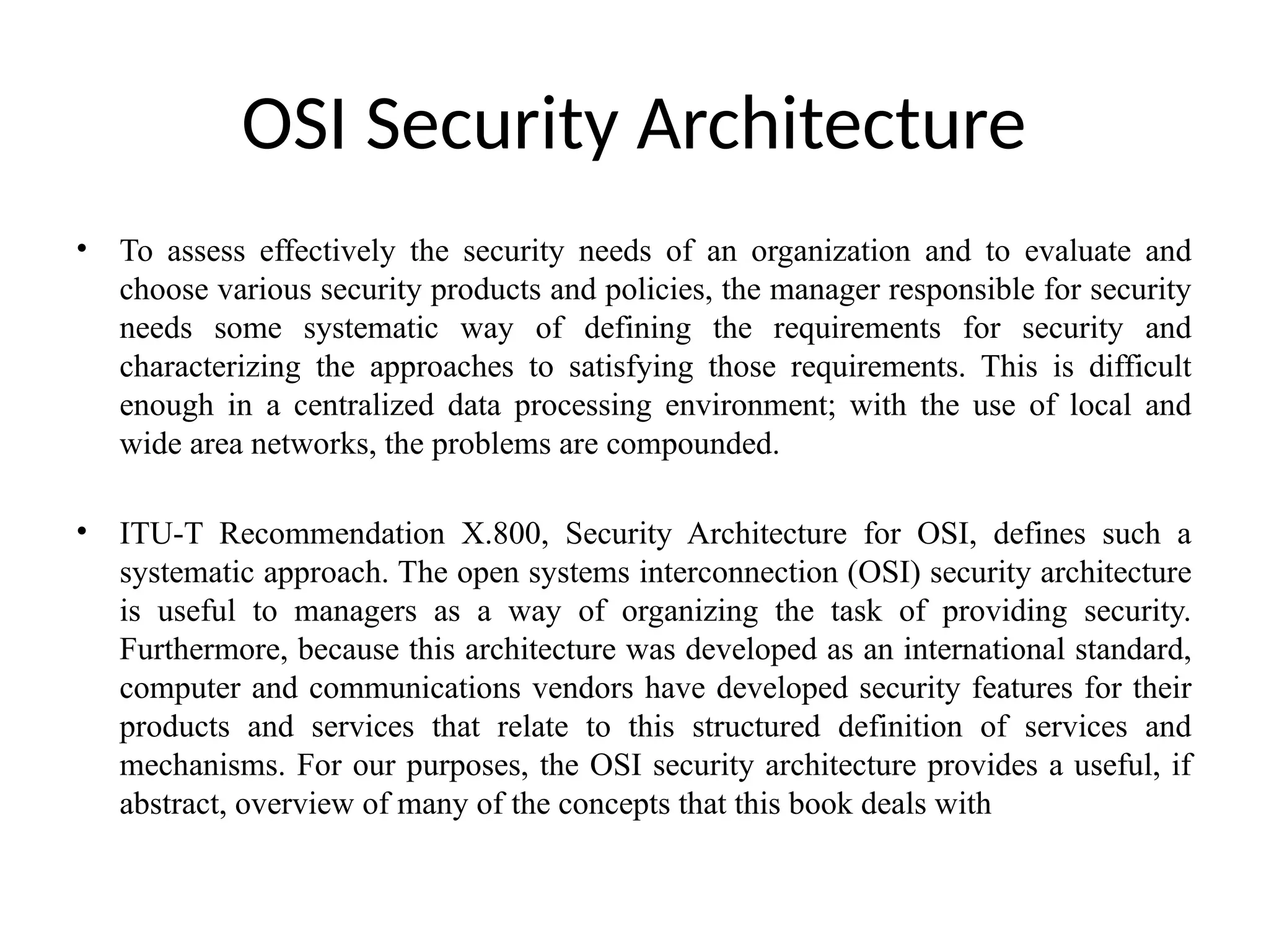 OSI Security Architecture
• To assess effectively the security needs of an organization and to evaluate and
choose various security products and policies, the manager responsible for security
needs some systematic way of defining the requirements for security and
characterizing the approaches to satisfying those requirements. This is difficult
enough in a centralized data processing environment; with the use of local and
wide area networks, the problems are compounded.
• ITU-T Recommendation X.800, Security Architecture for OSI, defines such a
systematic approach. The open systems interconnection (OSI) security architecture
is useful to managers as a way of organizing the task of providing security.
Furthermore, because this architecture was developed as an international standard,
computer and communications vendors have developed security features for their
products and services that relate to this structured definition of services and
mechanisms. For our purposes, the OSI security architecture provides a useful, if
abstract, overview of many of the concepts that this book deals with
 