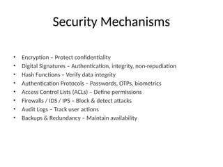 Security Mechanisms
• Encryption – Protect confidentiality
• Digital Signatures – Authentication, integrity, non-repudiation
• Hash Functions – Verify data integrity
• Authentication Protocols – Passwords, OTPs, biometrics
• Access Control Lists (ACLs) – Define permissions
• Firewalls / IDS / IPS – Block & detect attacks
• Audit Logs – Track user actions
• Backups & Redundancy – Maintain availability
 