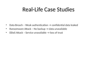 Real-Life Case Studies
• Data Breach – Weak authentication → confidential data leaked
• Ransomware Attack – No backup → data unavailable
• DDoS Attack – Service unavailable → loss of trust
 