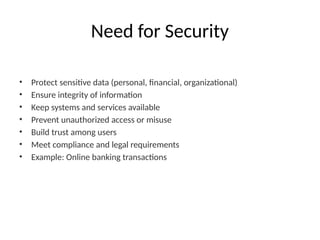 Need for Security
• Protect sensitive data (personal, financial, organizational)
• Ensure integrity of information
• Keep systems and services available
• Prevent unauthorized access or misuse
• Build trust among users
• Meet compliance and legal requirements
• Example: Online banking transactions
 