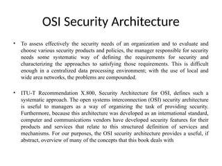 OSI Security Architecture
• To assess effectively the security needs of an organization and to evaluate and
choose various security products and policies, the manager responsible for security
needs some systematic way of defining the requirements for security and
characterizing the approaches to satisfying those requirements. This is difficult
enough in a centralized data processing environment; with the use of local and
wide area networks, the problems are compounded.
• ITU-T Recommendation X.800, Security Architecture for OSI, defines such a
systematic approach. The open systems interconnection (OSI) security architecture
is useful to managers as a way of organizing the task of providing security.
Furthermore, because this architecture was developed as an international standard,
computer and communications vendors have developed security features for their
products and services that relate to this structured definition of services and
mechanisms. For our purposes, the OSI security architecture provides a useful, if
abstract, overview of many of the concepts that this book deals with
 