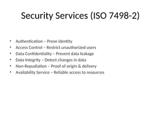 Security Services (ISO 7498-2)
• Authentication – Prove identity
• Access Control – Restrict unauthorized users
• Data Confidentiality – Prevent data leakage
• Data Integrity – Detect changes in data
• Non-Repudiation – Proof of origin & delivery
• Availability Service – Reliable access to resources
 