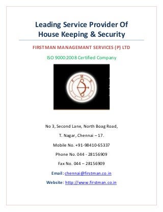 Leading Service Provider Of
House Keeping & Security
FIRSTMAN MANAGEMANT SERVICES (P) LTD
ISO 9000:2008 Certified Company

No 3, Second Lane, North Boag Road,
T. Nagar, Chennai – 17.
Mobile No. +91-98410-65337
Phone No. 044 - 28156909
Fax No. 044 – 28156909
Email: chennai@firstman.co.in
Website: http://www.firstman.co.in

 