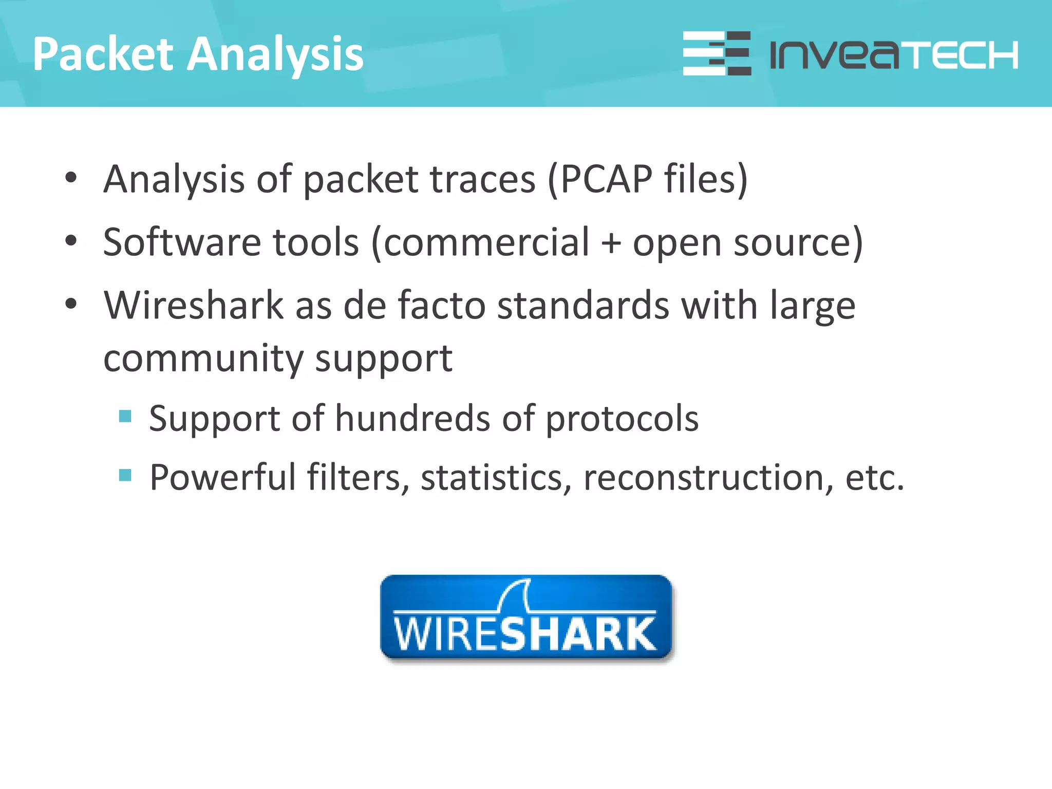 Packet Analysis
• Analysis of packet traces (PCAP files)
• Software tools (commercial + open source)
• Wireshark as de facto standards with large
community support
 Support of hundreds of protocols
 Powerful filters, statistics, reconstruction, etc.
 