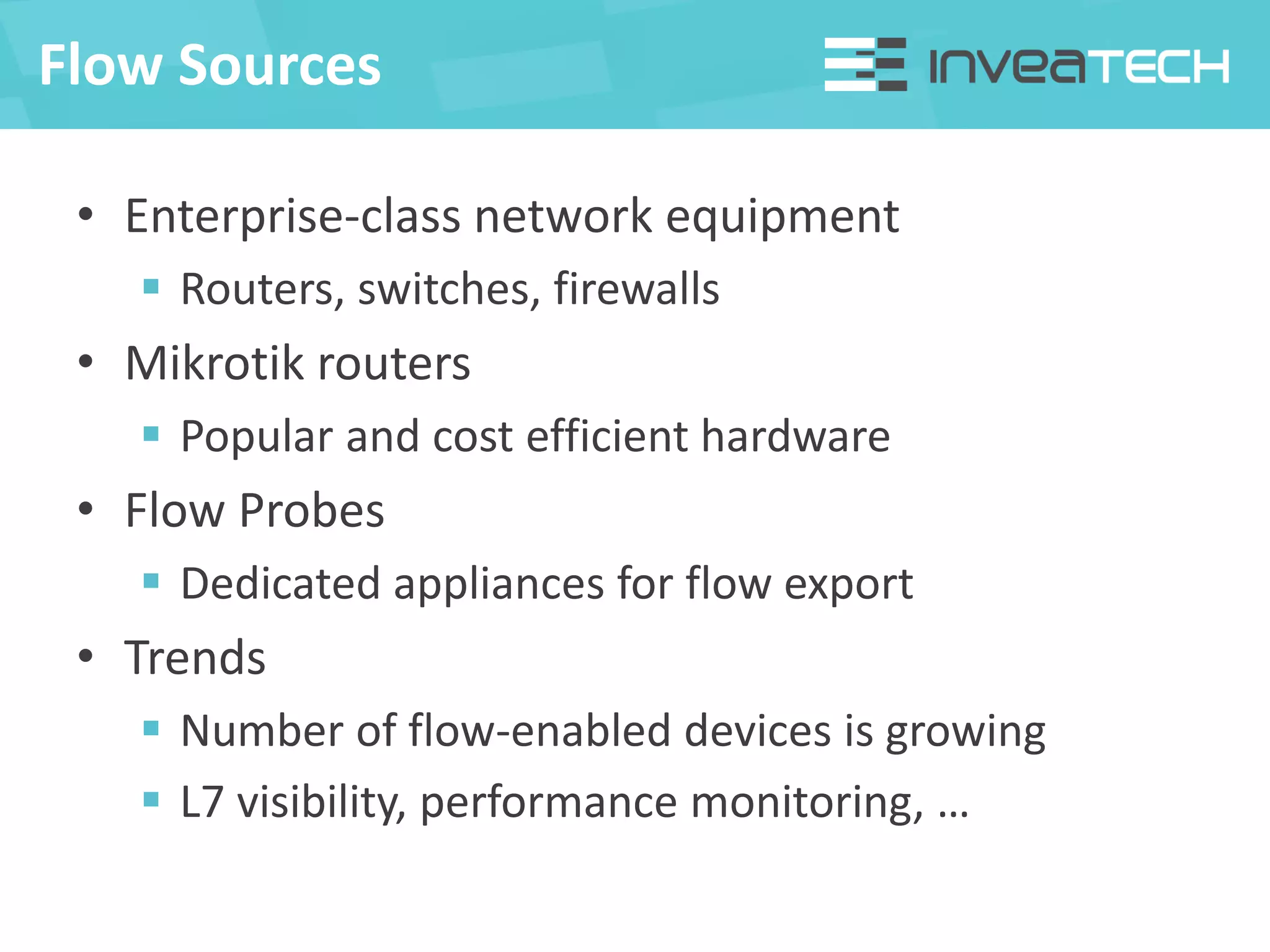 Flow Sources
• Enterprise-class network equipment
 Routers, switches, firewalls
• Mikrotik routers
 Popular and cost efficient hardware
• Flow Probes
 Dedicated appliances for flow export
• Trends
 Number of flow-enabled devices is growing
 L7 visibility, performance monitoring, …
 