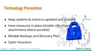 Technology Prevention
● Keep systems & antivirus updated and enabled
● Have measures in place (disable URLs/scan
attachments where possible)
● Reliable Backups and Recovery Plan
● Cyber Insurance
 